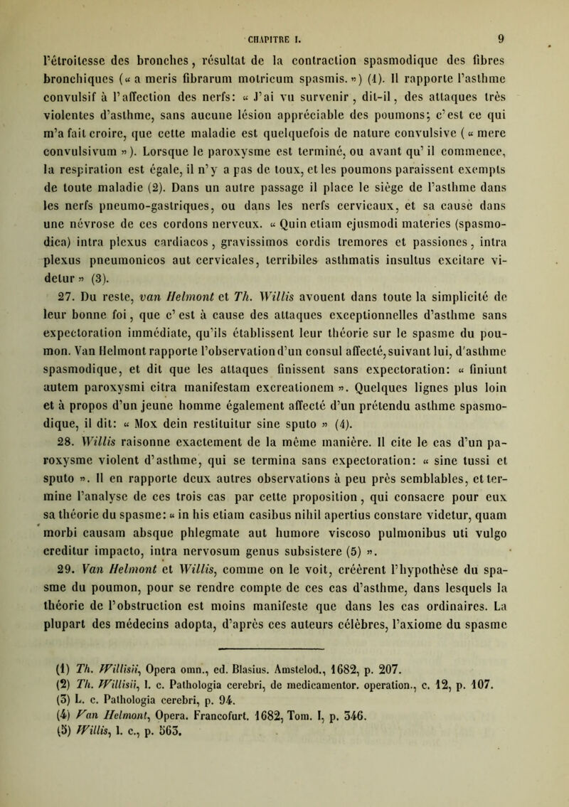 l’étroitesse des bronches, résultat de la contraction spasmodique des fibres bronchiques («a meris fibraruni motricum spasmis. ») (1). Il rapporte l’asthme convulsif à l’affection des nerfs: « J’ai vil survenir, dit-il, des attaques très violentes d’asthme, sans aucune lésion appréciable des poumons; c’est ce qui m’a fait croire, que cette maladie est quelquefois de nature convulsive (« mere convulsivum »). Lorsque le paroxysme est terminé, ou avant qu’ il commence, la respiration est égale, il n’y a pas de toux, et les poumons paraissent exempts de toute maladie (2). Dans un autre passage il place le siège de l’asthme dans les nerfs pneumo-gastriques, ou dans les nerfs cervicaux, et sa cause dans une névrose de ces cordons nerveux. « Quineliam ejusmodi materies (spasmo- dica) intra plexus cardiacos, gravissimos eordis tremores et passiones, intra plexus pneumonicos aut cervicales, terribiles asthmatis insultus excilare vi- delur » (3). 27. Du reste, van Helmont et Th. Willis avouent dans toute la simplicité de leur bonne foi, que c’ est à cause des attaques exceptionnelles d’asthme sans expectoration immédiate, qu’ils établissent leur théorie sur le spasme du pou- mon. Van Helmont rapporte l’observation d’un consul affecté, suivant lui, d'asthme spasmodique, et dit que les attaques finissent sans expectoration: « finiunt autem paroxysmi citra manifestam excrealioncm ». Quelques lignes plus loin et à propos d’un jeune homme également affecté d’un prétendu asthme spasmo- dique, il dit: « Mox dein reslituitur sine sputo » (4). 28. Willis raisonne exactement de la même manière. Il cite le cas d’un pa- roxysme violent d’asthme, qui se termina sans expectoration: « sine tussi et sputo ». Il en rapporte deux autres observations à peu près semblables, et ter- mine l’analyse de ces trois cas par celte proposition, qui consacre pour eux sa théorie du spasme: « in his etiarn casilius nihil apertius constare videtur, quam # morbi causam absque phlegmate aut liumore viscoso pulmonibus uti vulgo creditur impacto, intra nervosum genus subsistere (5) ». 29. Van Helmont et Willis, comme on le voit, créèrent l’hypothèse du spa- sme du poumon, pour se rendre compte de ces cas d’asthme, dans lesquels la théorie de l’obstruction est moins manifeste que dans les cas ordinaires. La plupart des médecins adopta, d’après ces auteurs célèbres, l’axiome du spasme (1) Th. fVillisii, Opéra omn., ed. Blasius. Amstelod., 1682, p. 207. (2) Th. Willisii, 1. c. Pathologia cerebri, de medicamentor. operation., c. 12, p. 107. (5) L. c. Pathologia cerebri, p. 94. (4) Van Helmont, Opéra. Francofurt. 1682, Toin. I, p. 546. ^5) fVillis, 1. c., p. 563.