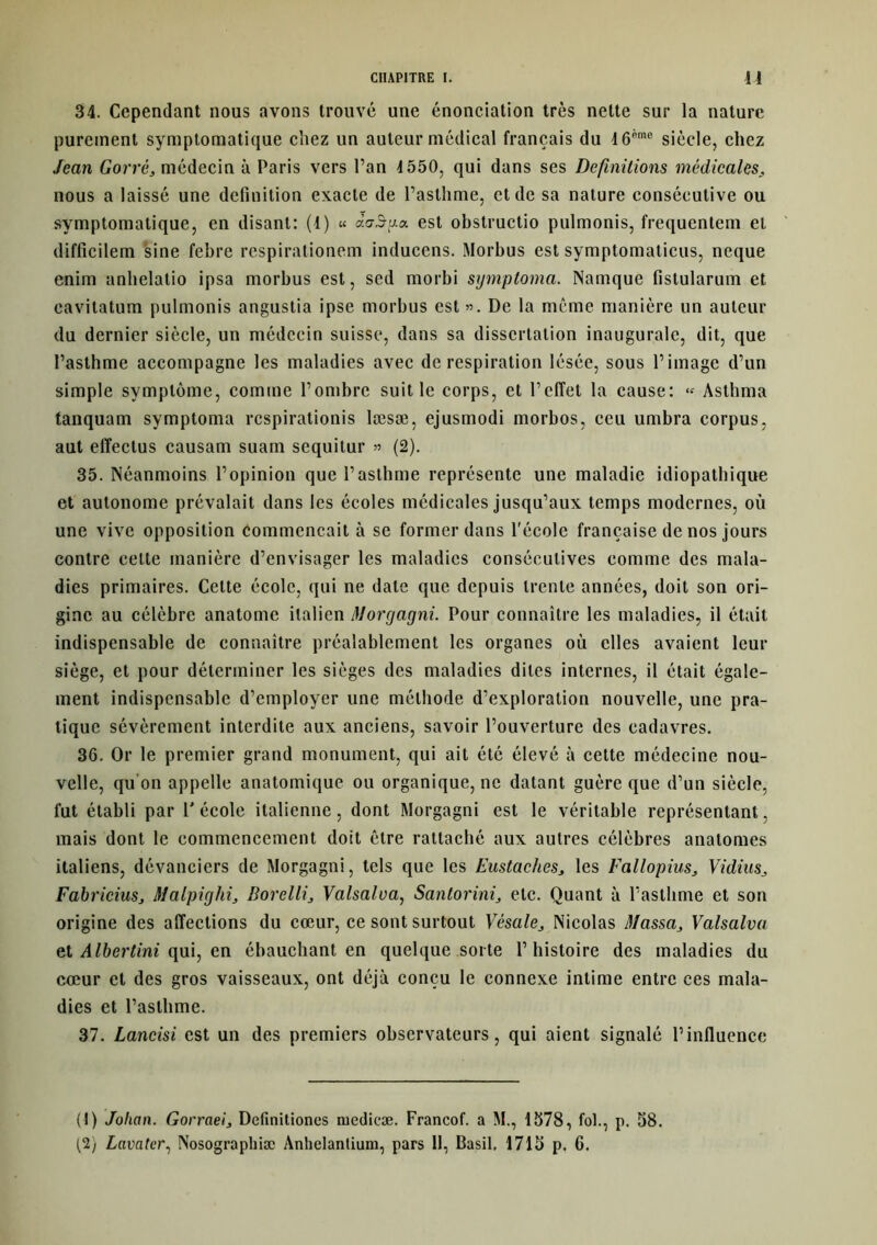 34. Cependant nous avons trouvé une énonciation très nette sur la nature purement symptomatique chez un auteur médical français du I6*me siècle, chez Jean Gorrè, médecin à Paris vers l’an 1550, qui dans ses Définitions médicales nous a laissé une définition exacte de l’asthme, et de sa nature consécutive ou symptomatique, en disant: (1) « àaâga. est obstructio pulmonis, frequcntem et difficilem sine febre respirationem inducens. Morbus est symptomaticus, neque enim anhelatio ipsa morbus est, scd morbi sgmptoma. Namquc fistularum et eavitatum pulmonis angustia ipse morbus est ». De la même manière un auteur du dernier siècle, un médecin suisse, dans sa dissertation inaugurale, dit, que l’asthme accompagne les maladies avec de respiration lésée, sous l’image d’un simple symptôme, comme l’ombre suit le corps, et l’effet la cause: « Asthma tanquam symptoma respirationis læsæ, ejusmodi morbos, ceu umbra corpus, aut effectus causam suam sequitur » (2). 35. Néanmoins l’opinion que l’asthme représente une maladie idiopathique et autonome prévalait dans les écoles médicales jusqu’aux temps modernes, où une vive opposition Commençait à se former dans l'école française de nos jours contre celte manière d’envisager les maladies consécutives comme des mala- dies primaires. Celte école, qui ne date que depuis trente années, doit son ori- gine au célèbre anatome italien Morgagni. Pour connaître les maladies, il était indispensable de connaître préalablement les organes où elles avaient leur siège, et pour déterminer les sièges des maladies dites internes, il était égale- ment indispensable d’employer une méthode d’exploration nouvelle, une pra- tique sévèrement interdite aux anciens, savoir l’ouverture des cadavres. 36. Or le premier grand monument, qui ait été élevé à cette médecine nou- velle, qu’on appelle anatomique ou organique, ne datant guère que d’un siècle, fut établi par 1' école italienne, dont Morgagni est le véritable représentant, mais dont le commencement doit être rattaché aux autres célèbres anatomes italiens, dévanciers de Morgagni, tels que les Eus taches,, les Fallopius3 Vidius3 FabriciuSj Malpiglii3 Borelli, Valsalva, Santorini, etc. Quant à l’asthme et son origine des affections du cœur, ce sont surtout Vésale, Nicolas Massa3 Valsalva et AIbertini qui, en ébauchant en quelque sorte l’histoire des maladies du cœur et des gros vaisseaux, ont déjà conçu le connexe intime entre ces mala- dies et l’asthme. 37. Lancisi est un des premiers observateurs, qui aient signalé l’influence (1) Jolictn. Gorraei, Definitiones niedicæ. Francof. a M., 1578, fol., p. 58. (2) Lavatcr, Nosographiæ Anhelantium, pars 11, Basil, 1715 p. 6.