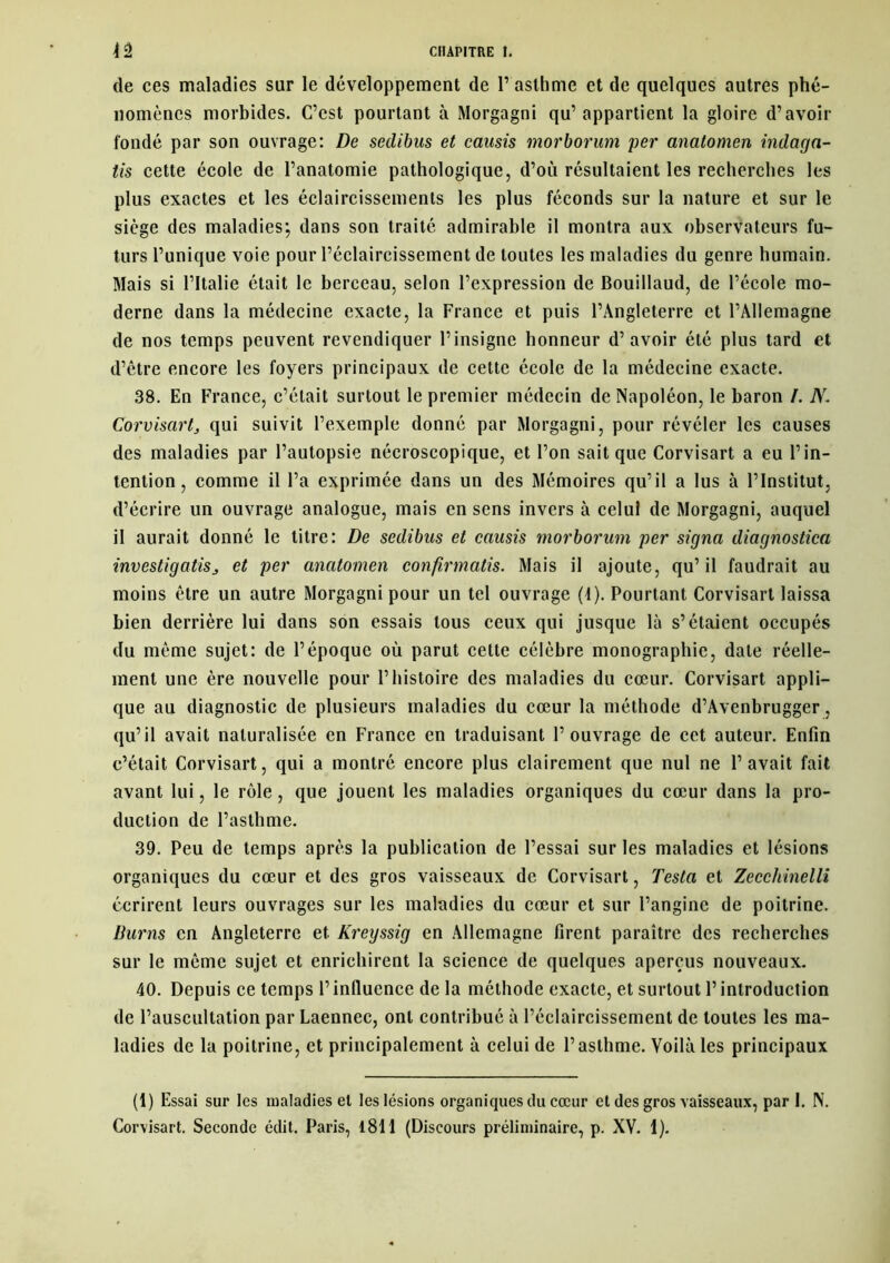 de ces maladies sur le développement de l’asthme et de quelques autres phé- nomènes morbides. C’est pourtant à Morgagni qu’appartient la gloire d’avoir fondé par son ouvrage: De sedibus et causis morborum per anatomen indaga- tis cette école de l’anatomie pathologique, d’où résultaient les recherches les plus exactes et les éclaircissements les plus féconds sur la nature et sur le siège des maladies; dans son traité admirable il montra aux observateurs fu- turs l’unique voie pour l’éclaircissement de toutes les maladies du genre humain. Mais si l’Italie était le berceau, selon l’expression de Bouillaud, de l’école mo- derne dans la médecine exacte, la France et puis l’Angleterre et l’Allemagne de nos temps peuvent revendiquer l’insigne honneur d’avoir été plus tard et d’être encore les foyers principaux de cette école de la médecine exacte. 38. En France, c’était surtout le premier médecin de Napoléon, le baron /. N. Corvisart, qui suivit l’exemple donné par Morgagni, pour révéler les causes des maladies par l’autopsie nécroscopique, et l’on sait que Corvisart a eu l’in- tention, comme il l’a exprimée dans un des Mémoires qu’il a lus à l’Institut, d’écrire un ouvrage analogue, mais en sens invers à celui de Morgagni, auquel il aurait donné le titre: De sedibus et causis morborum per signa diagnostica investigatiSj et per anatomen confirmatis. Mais il ajoute, qu’il faudrait au moins être un autre Morgagni pour un tel ouvrage (4). Pourtant Corvisart laissa bien derrière lui dans son essais tous ceux qui jusque là s’étaient occupés du môme sujet: de l’époque où parut cette célèbre monographie, date réelle- ment une ère nouvelle pour l’histoire des maladies du cœur. Corvisart appli- que au diagnostic de plusieurs maladies du cœur la méthode d’Avenbrugger, qu’il avait naturalisée en France en traduisant l’ouvrage de cet auteur. Enfin e’était Corvisart, qui a montré encore plus clairement que nul ne l’avait fait avant lui, le rôle, que jouent les maladies organiques du cœur dans la pro- duction de l’asthme. 39. Peu de temps après la publication de l’essai sur les maladies et lésions organiques du cœur et des gros vaisseaux de Corvisart, Testa et Zecchinelli éerirent leurs ouvrages sur les maladies du cœur et sur l’angine de poitrine. Burns en Angleterre et. Kreyssig en Allemagne firent paraître des recherches sur le même sujet et enrichirent la science de quelques aperçus nouveaux. 40. Depuis ce temps l’influence de la méthode exacte, et surtout F introduction de l’auscultation par Laennec, ont contribué à l’éclaircissement de toutes les ma- ladies de la poitrine, et principalement à celui de l’asthme. Voilà les principaux (1) Essai sur les maladies et les lésions organiques du cœur et des gros vaisseaux, par 1. N. Corvisart. Seconde édit. Paris, 1811 (Discours préliminaire, p. XV. 1).