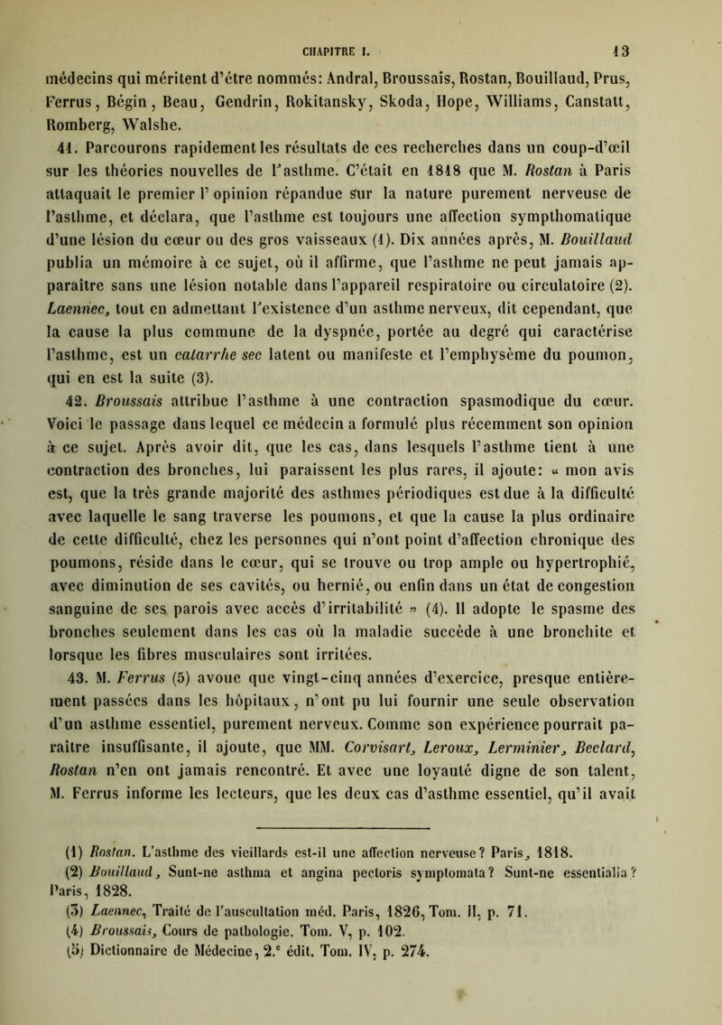 médecins qui méritent d’étre nommés: Andral, Broussais, Rostan, Bouillaud, Prus, Ferrus, Bégin, Beau, Gendrin, Rokitansky, Skoda, Hope, Williams, Canstatt, Romberg, Walshe. 41. Parcourons rapidement les résultats de ces recherches dans un coup-d’œil sur les théories nouvelles de l'asthme. C’était en 1818 que M. Rostan à Paris attaquait le premier 1’ opinion répandue sur la nature purement nerveuse de l’asthme, et déclara, que l’asthme est toujours une affection sympthomalique d’une lésion du cœur ou des gros vaisseaux (1). Dix années après, M. Bouillaud publia un mémoire à ce sujet, où il affirme, que l’asthme ne peut jamais ap- paraître sans une lésion notable dans l’appareil respiratoire ou circulatoire (2). Laennec, tout en admettant l'existence d’un asthme nerveux, dit cependant, que la cause la plus commune de la dyspnée, portée au degré qui caractérise l’asthme, est un catarrhe sec latent ou manifeste et l’emphysème du poumon, qui en est la suite (3). 42. Broussais attribue l’asthme à une contraction spasmodique du cœur. Voici le passage dans lequel ce médecin a formulé plus récemment son opinion à ce sujet. Après avoir dit, que les cas, dans lesquels l’asthme tient à une contraction des bronches, lui paraissent les plus rares, il ajoute: « mon avis est, que la très grande majorité des asthmes périodiques est due à la difficulté avec laquelle le sang traverse les poumons, et que la cause la plus ordinaire de cette difficulté, chez les personnes qui n’ont point d’affection chronique des poumons, réside dans le cœur, qui se trouve ou trop ample ou hypertrophié, avec diminution de ses cavités, ou hernié, ou enfin dans un état de congestion sanguine de ses parois avec accès d’irritabilité » (4). 11 adopte le spasme des bronches seulement dans les cas où la maladie succède à une bronchite et lorsque les fibres musculaires sont irritées. 43. M. Ferrus (5) avoue que vingt-cinq années d’exercice, presque entière- ment passées dans les hôpitaux, n’ont pu lui fournir une seule observation d’un asthme essentiel, purement nerveux. Comme son expérience pourrait pa- raître insuffisante, il ajoute, que MM. Corvisart, Leroux, Lerminier, Becl-ard, Rostan n’en ont jamais rencontré. Et avec une loyauté digne de son talent, M. Ferrus informe les lecteurs, que les deux cas d’asthme essentiel, qu’il avait (1) Rostan. L’asthme des vieillards est-il une affection nerveuse? Paris ^ 1818. (2) Bouillaud, Sunt-ne aslhma et angina pectoris symptomata? Sunt-ne essenlialia ? Paris, 1828. (3) Laennec, Traité de l’auscultation méd. Paris, 1826, Tom. il, p. 71. (4) Broussais, Cours de pathologie. Toin. V, p. 102. (y; Dictionnaire de Médecine, 2.e édit. Tom. IV, p. 274.