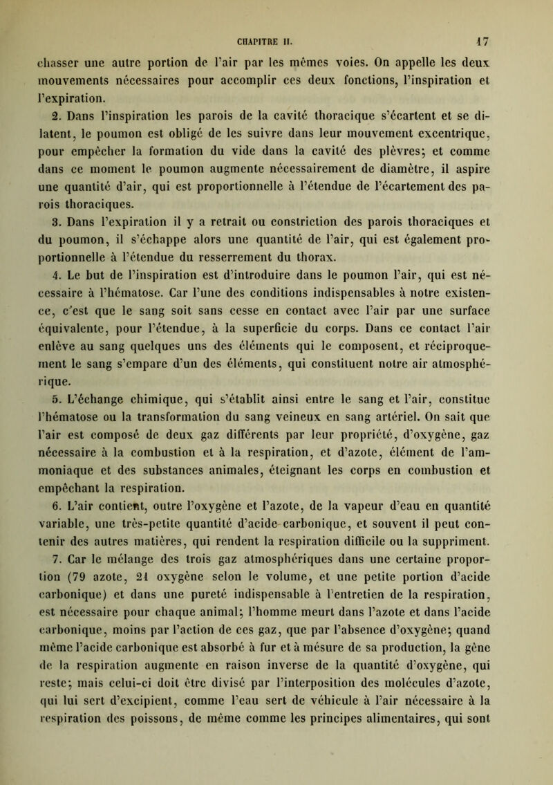 chasser une autre portion de l’air par les mêmes voies. On appelle les deux mouvements nécessaires pour accomplir ces deux fonctions, l’inspiration et l’expiration. 2. Dans l’inspiration les parois de la cavité thoracique s’écartent et se di- latent, le poumon est obligé de les suivre dans leur mouvement excentrique, pour empêcher la formation du vide dans la cavité des plèvres; et comme dans ce moment le poumon augmente nécessairement de diamètre, il aspire une quantité d’air, qui est proportionnelle à l’étendue de l’écartement des pa- rois thoraciques. 3. Dans l’expiration il y a retrait ou constriction des parois thoraciques et du poumon, il s’échappe alors une quantité de l’air, qui est également pro~ portionnelle à l’étendue du resserrement du thorax. 4. Le but de l’inspiration est d’introduire dans le poumon l’air, qui est né- cessaire à l’hématose. Car l’une des conditions indispensables à notre existen- ce, cJest que le sang soit sans cesse en contact avec l’air par une surface équivalente, pour l’étendue, à la superficie du corps. Dans ce contact l’air enlève au sang quelques uns des éléments qui le composent, et réciproque- ment le sang s’empare d’un des éléments, qui constituent notre air atmosphé- rique. 5. L’échange chimique, qui s’établit ainsi entre le sang et l’air, constitue l’hématose ou la transformation du sang veineux en sang artériel. On sait que l’air est composé de deux gaz différents par leur propriété, d’oxygène, gaz nécessaire à la combustion et à la respiration, et d’azote, élément de l’am- moniaque et des substances animales, éteignant les corps en combustion et empêchant la respiration. 6. L’air contient, outre l’oxygène et l’azote, de la vapeur d’eau en quantité variable, une très-petite quantité d’acide carbonique, et souvent il peut con- tenir des autres matières, qui rendent la respiration difficile ou la suppriment. 7. Car le mélange des trois gaz atmosphériques dans une certaine propor- tion (79 azote, 24 oxygène selon le volume, et une petite portion d’acide carbonique) et dans une pureté indispensable à l'entretien de la respiration, est nécessaire pour chaque animal; l’homme meurt dans l’azote et dans l’acide carbonique, moins par l’action de ces gaz, que par l’absence d’oxygène; quand même l’acide carbonique est absorbé à fur et à mésure de sa production, la gêne de la respiration augmente en raison inverse de la quantité d’oxygène, qui reste; mais celui-ci doit être divisé par l’interposition des molécules d’azote, qui lui sert d’excipient, comme l’eau sert de véhicule à l’air nécessaire à la respiration des poissons, de même comme les principes alimentaires, qui sont