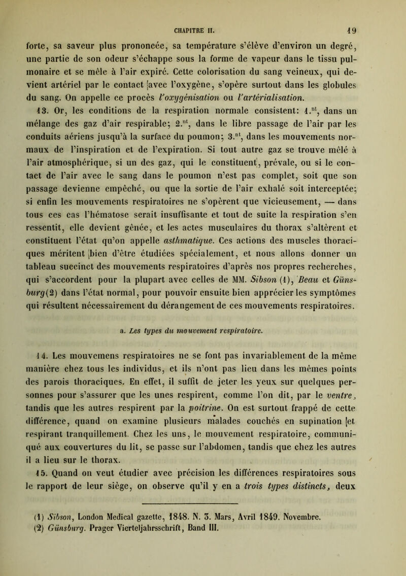 forte, sa saveur plus prononcée, sa température s’élève d’environ un degré, une partie de son odeur s’échappe sous la forme de vapeur dans le tissu pul- monaire et se mêle à l’air expiré. Cette colorisation du sang veineux, qui de- vient artériel par le contact [avec l’oxygène, s’opère surtout dans les globules du sang. On appelle ce procès Boxygénisation ou Vartérialisation. 13. Or, les conditions de la respiration normale consistent: l.nt, dans un mélange des gaz d’air respirable; 2.nt, dans le libre passage de l’air par les conduits aériens jusqu’à la surface du poumon; 3.nt, dans les mouvements nor- maux de l’inspiration et de l’expiration. Si tout autre gaz se trouve mêlé à l’air atmosphérique, si un des gaz, qui le constituent, prévale, ou si le con- tact de l’air avec le sang dans le poumon n’est pas complet, soit que son passage devienne empêché, ou que la sortie de l’air exhalé soit interceptée; si enfin les mouvements respiratoires ne s’opèrent que vicieusement, — dans tous ces cas l’hématose serait insuffisante et tout de suite la respiration s’en ressentit, elle devient gênée, et les actes musculaires du thorax s’altèrent et constituent l’état qu’on appelle asthmatique. Ces actions des muscles thoraci- ques méritent [bien d’ètre étudiées spécialement, et nous allons donner un tableau succinct des mouvements respiratoires d’après nos propres recherches, qui s’accordent pour la plupart avec celles de MM. Sibson (4), Beau et Güns- burg{2) dans l’état normal, pour pouvoir ensuite bien apprécier les symptômes qui résultent nécessairement du dérangement de ces mouvements respiratoires. a. Les types du mouvement respiratoire. 14. Les mouvemens respiratoires ne se font pas invariablement de la meme manière chez tous les individus, et ils n’ont pas lieu dans les mêmes points des parois thoraciques. En effet, il suffit de jeter les yeux sur quelques per- sonnes pour s’assurer que les unes respirent, comme l’on dit, par le ventre, tandis que les autres respirent par la poitrine. On est surtout frappé de cette différence, quand on examine plusieurs malades couchés en supination [et respirant tranquillement. Chez les uns, le mouvement respiratoire, communi- qué aux couvertures du lit, se passe sur l’abdomen, tandis que chez les autres il a lieu sur le thorax. 4 5. Quand on veut étudier avec précision les différences respiratoires sous le rapport de leur siège, on observe qu’il y en a trois tijpes distincts, deux (1) Sibson, London Medical gazette, 1848. N. 3. Mars, Avril 1849. Novembre.