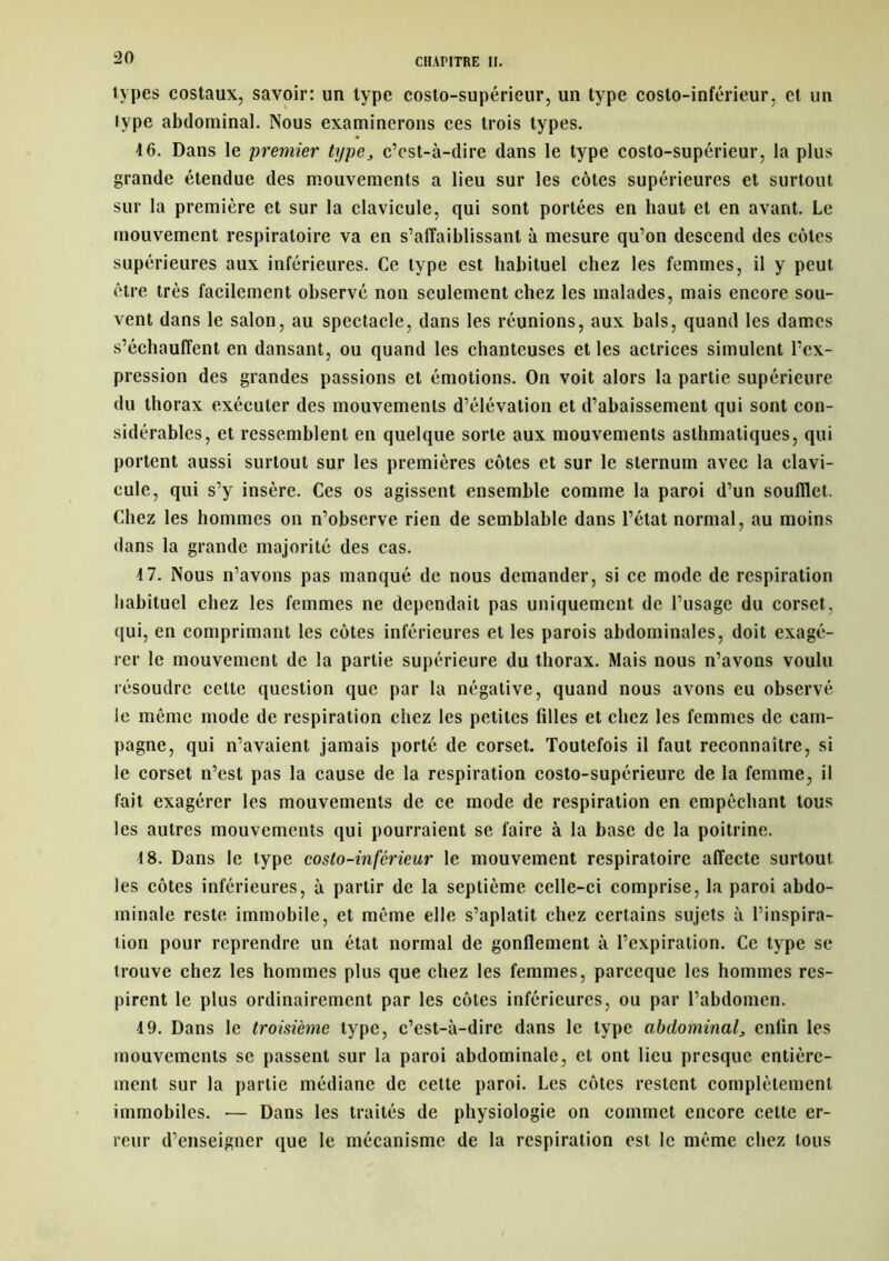 types costaux, savoir: un type costo-supérieur, un type costo-inférieur, et un type abdominal. Nous examinerons ces trois types. 4 6. Dans le premier txjpe} c’est-à-dire dans le type costo-supérieur, la plus grande étendue des mouvements a lieu sur les côtes supérieures et surtout sur la première et sur la clavicule, qui sont portées en haut et en avant. Le mouvement respiratoire va en s’affaiblissant à mesure qu’on descend des côtes supérieures aux inférieures. Ce type est habituel chez les femmes, il y peut être très facilement observé non seulement chez les malades, mais encore sou- vent dans le salon, au spectacle, dans les réunions, aux bals, quand les dames s’échauffent en dansant, ou quand les chanteuses et les actrices simulent l’ex- pression des grandes passions et émotions. On voit alors la partie supérieure du thorax exécuter des mouvements d’élévation et d’abaissement qui sont con- sidérables, et ressemblent en quelque sorte aux mouvements asthmatiques, qui portent aussi surtout sur les premières côtes et sur le sternum avec la clavi- cule, qui s’y insère. Ces os agissent ensemble comme la paroi d’un soufflet. Chez les hommes on n’observe rien de semblable dans l’état normal, au moins dans la grande majorité des cas. 4 7. Nous n’avons pas manqué de nous demander, si ce mode de respiration habituel chez les femmes ne dépendait pas uniquement de l’usage du corset, qui, en comprimant les côtes inférieures et les parois abdominales, doit exagé- rer le mouvement de la partie supérieure du thorax. Mais nous n’avons voulu résoudre celte question que par la négative, quand nous avons eu observé le même mode de respiration chez les petites filles et chez les femmes de cam- pagne, qui n’avaient jamais porté de corset. Toutefois il faut reconnaître, si le corset n’est pas la cause de la respiration costo-supérieure de la femme, il fait exagérer les mouvements de ce mode de respiration en empêchant tous les autres mouvements qui pourraient se faire à la base de la poitrine. 18. Dans le type costo-inférieur le mouvement respiratoire affecte surtout les côtes inférieures, à partir de la septième celle-ci comprise, la paroi abdo- minale reste immobile, et même elle s’aplatit chez certains sujets à l’inspira- tion pour reprendre un état normal de gonflement à l’expiration. Ce type se trouve chez les hommes plus que chez les femmes, pareeque les hommes res- pirent le plus ordinairement par les côtes inférieures, ou par l’abdomen. 4 9. Dans le troisième type, c’est-à-dire dans le type abdominal3 enfin les mouvements se passent sur la paroi abdominale, et ont lieu presque entière- ment sur la partie médiane de cette paroi. Les côtes restent complètement immobiles. -— Dans les traités de physiologie on commet encore cette er- reur d’enseigner que le mécanisme de la respiration est le même chez tous