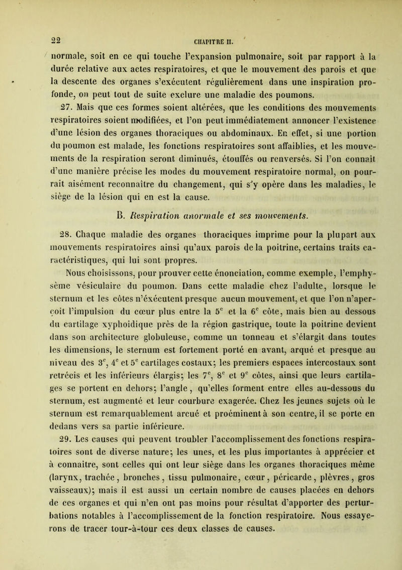 normale, soit en ce qui touche l’expansion pulmonaire, soit par rapport à la durée relative aux actes respiratoires, et que le mouvement des parois et que la descente des organes s’exécutent régulièrement dans une inspiration pro- fonde, on peut tout de suite exclure une maladie des poumons. 27. Mais que ces formes soient altérées, que les conditions des mouvements respiratoires soient modifiées, et l’on peut immédiatement annoncer l’existence d’une lésion des organes thoraciques ou abdominaux. En effet, si une portion du poumon est malade, les fonctions respiratoires sont affaiblies, et les mouve- ments de la respiration seront diminués, étouffés ou renversés. Si l’on connaît d’une manière précise les modes du mouvement respiratoire normal, on pour- rait aisément reconnaître du changement, qui sJy opère dans les maladies, le siège de la lésion qui en est la cause. B. Respiration anormale et ses mouvements. 28. Chaque maladie des organes thoraciques imprime pour la plupart aux mouvements respiratoires ainsi qu’aux parois de la poitrine, certains traits ca- ractéristiques, qui lui sont propres. Nous choisissons, pour prouver cette énonciation, comme exemple, l’emphy- sème vésiculaire du poumon. Dans cette maladie chez l’adulte, lorsque le sternum et les côtes n’éxécutent presque aucun mouvement, et que l’on n’aper- çoit l’impulsion du cœur plus entre la 5e et la 6e côte, mais bien au dessous du cartilage xyphoidique près de la région gastrique, toute la poitrine devient dans son architecture globuleuse, comme un tonneau et s’élargit dans toutes les dimensions, le sternum est fortement porté en avant, arqué et presque au niveau des 3e, 4e et 5e cartilages costaux*, les premiers espaces intercostaux sont rétrécis et les inférieurs élargis*, les 7e, 8e et 9e côtes, ainsi que leurs cartila- ges se portent en dehors; l’angle, qu’elles forment entre elles au-dessous du sternum, est augmenté et leur courbure exagerée. Chez les jeunes sujets où le sternum est remarquablement arcué et proéminent à son centre, il se porte en dedans vers sa partie inférieure. 29. Les causes qui peuvent troubler l’accomplissement des fonctions respira- toires sont de diverse nature; les unes, et les plus importantes à apprécier et à connaître, sont celles qui ont leur siège dans les organes thoraciques même (larynx, trachée, bronches, tissu pulmonaire, cœur, péricarde, plèvres, gros vaisseaux); mais il est aussi un certain nombre de causes placées en dehors de ces organes et qui n’en ont pas moins pour résultat d’apporter des pertur- bations notables à l’accomplissement de la fonction respiratoire. Nous essaye- rons de tracer tour-à-tour ces deux classes de causes.