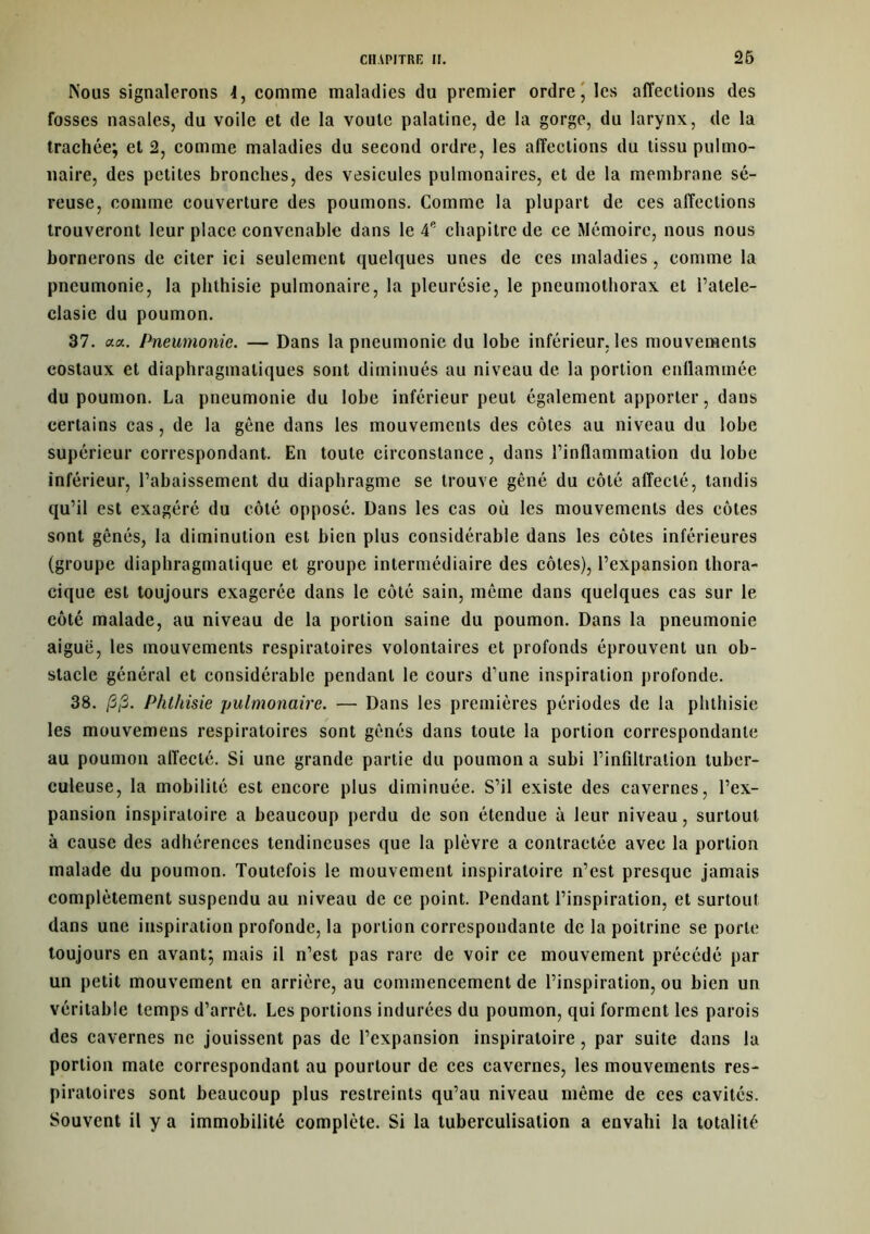 Nous signalerons 4, comme maladies du premier ordre, les affections des fosses nasales, du voile et de la voûte palatine, de la gorge, du larynx, de la trachée; et 2, comme maladies du second ordre, les affections du tissu pulmo- naire, des petites bronches, des vésicules pulmonaires, et de la membrane sé- reuse, comme couverture des poumons. Comme la plupart de ces affections trouveront leur place convenable dans le 4e chapitre de ce Mémoire, nous nous bornerons de citer ici seulement quelques unes de ces maladies , comme la pneumonie, la phthisie pulmonaire, la pleurésie, le pneumothorax et l’atele- clasic du poumon. 37. aa. Pneumonie. — Dans la pneumonie du lobe inférieur, les mouvements costaux et diaphragmatiques sont diminués au niveau de la portion enllammée du poumon. La pneumonie du lobe inférieur peut également apporter, dans certains cas, de la gène dans les mouvements des côtes au niveau du lobe supérieur correspondant. En toute circonstance, dans l’inflammation du lobe inférieur, l’abaissement du diaphragme se trouve gêné du côté affecté, tandis qu’il est exagéré du côté opposé. Dans les cas où les mouvements des côtes sont gênés, la diminution est bien plus considérable dans les côtes inférieures (groupe diaphragmatique et groupe intermédiaire des côtes), l’expansion thora- cique est toujours exagerée dans le côté sain, même dans quelques cas sur le côté malade, au niveau de la portion saine du poumon. Dans la pneumonie aiguë, les mouvements respiratoires volontaires et profonds éprouvent un ob- stacle général et considérable pendant le cours d’une inspiration profonde. 38. /3;3. Phthisie pulmonaire. — Dans les premières périodes de la phthisie les mouvemens respiratoires sont gênés dans toute la portion correspondante au poumon affecté. Si une grande partie du poumon a subi l’infiltration tuber- culeuse, la mobilité est encore plus diminuée. S’il existe des cavernes, l’ex- pansion inspiratoire a beaucoup perdu de son étendue à leur niveau, surtout à cause des adhérences tendineuses que la plèvre a contractée avec la portion malade du poumon. Toutefois le mouvement inspiratoire n’est presque jamais complètement suspendu au niveau de ce point. Pendant l’inspiration, et surtout dans une inspiration profonde, la portion correspondante de la poitrine se porte toujours en avant; mais il n’est pas rare de voir ce mouvement précédé par un petit mouvement en arrière, au commencement de l’inspiration, ou bien un véritable temps d’arrêt. Les portions indurées du poumon, qui forment les parois des cavernes ne jouissent pas de l’expansion inspiratoire, par suite dans la portion mate correspondant au pourtour de ces cavernes, les mouvements res- piratoires sont beaucoup plus restreints qu’au niveau même de ces cavités. Souvent il y a immobilité complète. Si la tuberculisation a envahi la totalité