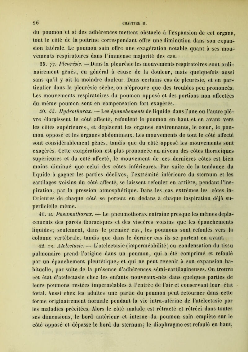 du poumon et si des adhérences mettent obstacle à l’expansion de cet organe, tout le côté de la poitrine correspondant offre une diminution dans son expan- sion latérale. Le poumon sain offre une exagération notable quant à ses mou- vements respiratoires dans l’immense majorité des cas. 39. 77. Pleurésie. — Dans la pleurésie les mouvements respiratoires sont ordi- nairement gênés, en général à cause de la douleur, mais quelquefois aussi sans qu’il y ait la moindre douleur. Dans certains cas de pleurésie, et en par- ticulier dans la pleurésie sèche, on n’éprouve que des troubles peu prononcés. Les mouvements respiratoires du poumon opposé et des portions non affectées du même poumon sont en compensation fort exagérés. 40. ââ. Ilydrothorax. — Les épanchements de liquide dans l’une ou l’autre plè- vre élargissent le côté affecté, refoulent le poumon en haut et en avant vers les côtes supérieures, et déplacent les organes environnants, le cœur, le pou- mon opposé et les organes abdominaux. Les mouvements de tout le côté affecté sont considérablement gênés, tandis que du côté opposé les mouvements sont exagérés. Cette exagération est plus prononcée au niveau des côtes thoraciques supérieures et du côté affecté, le mouvement de ces dernières côtes est bien moins diminué que celui des côtes inférieures. Par suite de la tendance du liquide à gagner les parties déclives, l’extrémité inférieure du sternum et les cartilages voisins du côté affecté, se laissent refouler en arrière, pendant l’ins- piration, par la pression atmosphérique. Dans les cas extrêmes les côtes in- férieures de chaque côté se portent en dedans à chaque inspiration déjà su- perficielle même. 41. ee. Pneumothorax.— Le pneumothorax entraîne presque les mêmes dépla- cements des parois thoraciques et des viscères voisins que les épanchements liquides; seulement, dans le premier cas, les poumons sont refoulés vers la colonne vertébrale, tandis que dans le dernier cas ils se portent en avant. 42. w. Atelectasie.— L’atelectasie (imperméabilité) ou condensation du tissu pulmonaire prend l’origine dans un poumon, qui a été comprimé et refoulé par un épanchement pleurétique^ et qui ne peut revenir à son expansion ha- bituelle, par suite de la présence d’adhérences sémi-cartilagineuses. On trouve cet état d’atelectasic chez les enfants nouveaux-nés dans quelques parties de leurs poumons restées imperméables à l’entrée de l’air et conservant leur état , fœtal. Aussi chez les adultes une partie du poumon peut retourner dans cette forme originairement normale pendant la vie intra-utérine de l’atelectasie par les maladies précitées. Alors le côté malade est rétracté et rétréci dans toutes ses dimensions, le bord antérieur et interne du poumon sain empiète sur le côté opposé et dépasse le bord du sternum; le diaphragme est refoulé en haut,