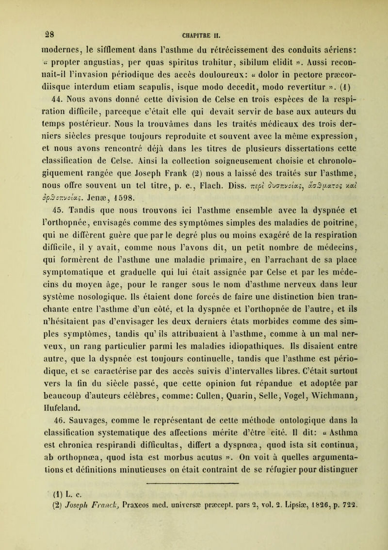 modernes, le sifflement dans l’asthme du rétrécissement des conduits aériens: « propter anguslias, per quas spiritus trahilur, sibilum elidit ». Aussi recon- nait-il l’invasion périodique des accès douloureux: « dolor in pectore præcor- diisque interdum eliam scapulis, isque modo decedit, modo reverlilur ». (1) 44. Nous avons donné celte division de Celse en trois espèces de la respi- ration difficile, pareeque c’était elle qui devait servir de base aux auteurs du temps postérieur. Nous la trouvâmes dans les traités médicaux des trois der- niers siècles presque toujours reproduite et souvent avec la même expression, et nous avons rencontré déjà dans les litres de plusieurs dissertations cette classification de Celse. Ainsi la collection soigneusement choisie et chronolo- giquement rangée que Joseph Frank (2) nous a laissé des traités sur l’asthme, nous offre souvent un tel titre, p. e., Flach. Diss. nspl dvanvslug, aaSponog -/.ai jpSc-'jo'ux;. Jcnæ, J598. 45. Tandis que nous trouvons ici l’asthme ensemble avec la dyspnée et l’orthopnée, envisagés comme des symptômes simples des maladies de poitrine, qui ne diffèrent guère que par le degré plus ou moins exagéré de la respiration difficile, il y avait, comme nous l’avons dit, un petit nombre de médecins, qui formèrent de l’asthme une maladie primaire, en l’arrachant de sa place symptomatique et graduelle qui lui était assignée par Celse et par les méde- cins du moyen âge, pour le ranger sous le nom d’asthme nerveux dans leur système nosologique. Ils étaient donc forcés de faire une distinction bien tran- chante entre l’asthme d’un côté, et la dyspnée et l’orthopnée de l’autre, et ils n’hésitaient pas d’envisager les deux derniers états morbides comme des sim- ples symptômes, tandis qu’ils attribuaient à l’asthme, comme à un mal ner- veux, un rang particulier parmi les maladies idiopathiques. Ils disaient entre- autre, que la dyspnée est toujours continuelle, tandis que l’asthme est pério- dique, et se caractérise par des accès suivis d’intervalles libres. C’était surtout vers la fin du siècle passé, que cette opinion fut répandue et adoptée par beaucoup d’auteurs célèbres, comme: Cullen, Quarin, Selle, Vogel, Wichmann, Ilufeland. 46. Sauvages, comme le représentant de cette méthode ontologique dans la classification systématique des affections mérite d’être cité. 11 dit: « Aslhma est chronica respirandi difficultas, differt a dyspnœa, quod ista sit continua, ab orthopnœa, quod ista est morbus aculus ». On voit à quelles argumenta- tions et définitions minutieuses on était contraint de se réfugier pour distinguer (1) L. c. (2) Joseph Franck3 Praxeos med. universæ præcept. pars 2, vol. 2. Lipsiæ, 1826, p. 722.