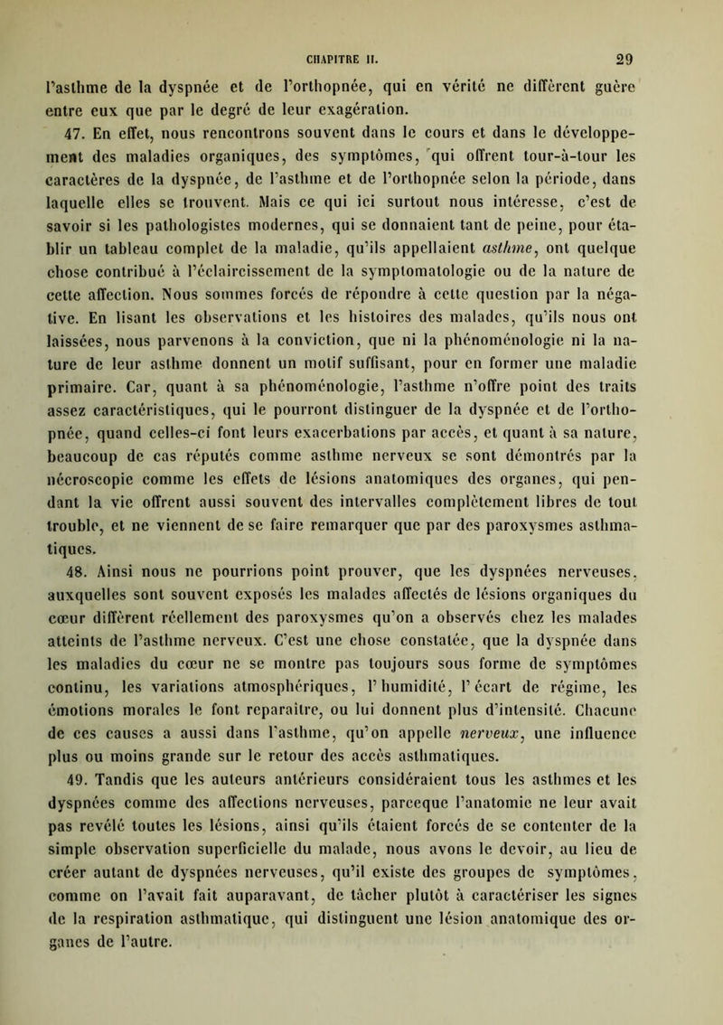 Paslhme de la dyspnée et de l’orthopnée, qui en vérité ne diffèrent guère entre eux que par le degré de leur exagération. 47. En effet, nous rencontrons souvent dans le cours et dans le développe- ment des maladies organiques, des symptômes, qui offrent tour-à-lour les caractères de la dyspnée, de l’asthme et de l’orthopnée selon la période, dans laquelle elles se trouvent. Mais ce qui ici surtout nous intéresse, c’est de savoir si les pathologistes modernes, qui se donnaient tant de peine, pour éta- blir un tableau complet de la maladie, qu’ils appelaient asthme, ont quelque chose contribué à l’éclaircissement de la symptomatologie ou de la nature de cette affection. Nous sommes forcés de répondre à cette question par la néga- tive. En lisant les observations et les histoires des malades, qu’ils nous ont laissées, nous parvenons à la conviction, que ni la phénoménologie ni la na- ture de leur asthme donnent un motif suffisant, pour en former une maladie primaire. Car, quant à sa phénoménologie, l’asthme n’offre point des traits assez caractéristiques, qui le pourront distinguer de la dyspnée et de l’ortho- pnée, quand celles-ci font leurs exacerbations par accès, et quant à sa nature, beaucoup de cas réputés comme asthme nerveux se sont démontrés par la nécroscopie comme les effets de lésions anatomiques des organes, qui pen- dant la vie offrent aussi souvent des intervalles complètement libres de tout trouble, et ne viennent de se faire remarquer que par des paroxysmes asthma- tiques. 48. Ainsi nous ne pourrions point prouver, que les dyspnées nerveuses, auxquelles sont souvent exposés les malades affectés de lésions organiques du cœur diffèrent réellement des paroxysmes qu’on a observés chez les malades atteints de l’asthme nerveux. C’est une chose constatée, que la dyspnée dans les maladies du cœur ne se montre pas toujours sous forme de symptômes continu, les variations atmosphériques, l’humidité, l’écart de régime, les émotions morales le font reparaître, ou lui donnent plus d’intensité. Chacune de ces causes a aussi dans l’asthme, qu’on appelle nerveux, une influence plus ou moins grande sur le retour des accès asthmatiques. 49. Tandis que les auteurs antérieurs considéraient tous les asthmes et les dyspnées comme des affections nerveuses, pareeque l’anatomie ne leur avait pas révélé toutes les lésions, ainsi qu’ils étaient forcés de se contenter de la simple observation superficielle du malade, nous avons le devoir, au lieu de créer autant de dyspnées nerveuses, qu’il existe des groupes de symptômes, comme on l’avait fait auparavant, de tâcher plutôt à caractériser les signes de la respiration asthmatique, qui distinguent une lésion anatomique des or- ganes de l’autre.