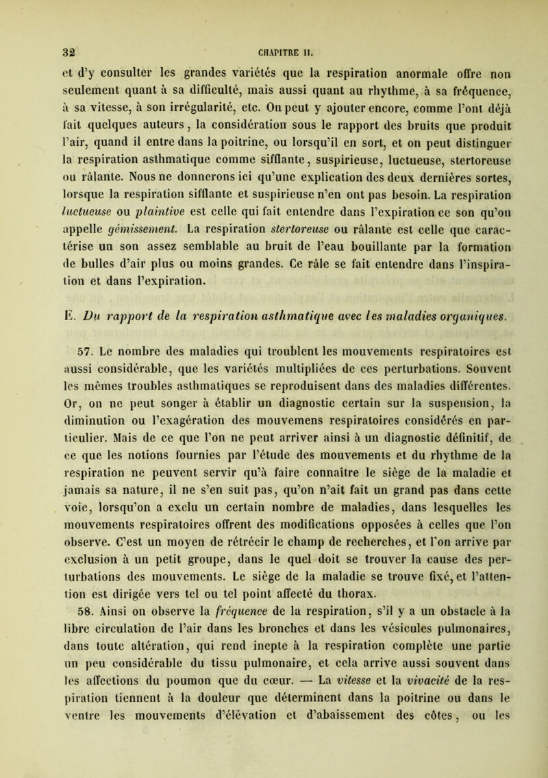 et d’y consulter les grandes variétés que la respiration anormale offre non seulement quant à sa difficulté, mais aussi quant au rhythme, à sa fréquence, à sa vitesse, à son irrégularité, etc. On peut y ajouter encore, comme l’ont déjà fait quelques auteurs, la considération sous le rapport des bruits que produit l’air, quand il entre dans la poitrine, ou lorsqu’il en sort, et on peut distinguer la respiration asthmatique comme sifflante, suspirieuse, luctueuse, stertoreuse ou râlante. Nous ne donnerons ici qu’une explication des deux dernières sortes, lorsque la respiration sifflante et suspirieuse n’en ont pas besoin. La respiration luctueuse ou plaintive est celle qui fait entendre dans l’expiration ce son qu’on appelle gémissement. La respiration stertoreuse ou râlante est celle que carac- térise un son assez semblable au bruit de l’eau bouillante par la formation de bulles d’air plus ou moins grandes. Ce râle se fait entendre dans l’inspira- tion et dans l’expiration. E. Du rapport de la respiration asthmatique avec les maladies organiques. 57. Le nombre des maladies qui troublent les mouvements respiratoires est aussi considérable, que les variétés multipliées de ces perturbations. Souvent les mômes troubles asthmatiques se reproduisent dans des maladies différentes. Or, on ne peut songer à établir un diagnostic certain sur la suspension, la diminution ou l’exagération des mouvemens respiratoires considérés en par- ticulier. Mais de ce que l’on ne peut arriver ainsi à un diagnostic définitif, de ce que les notions fournies par l’étude des mouvements et du rhythme de la respiration ne peuvent servir qu’à faire connaître le siège de la maladie et jamais sa nature, il ne s’en suit pas, qu’on n’ait fait un grand pas dans cette voie, lorsqu’on a exclu un certain nombre de maladies, dans lesquelles les mouvements respiratoires offrent des modifications opposées à celles que l’on observe. C’est un moyen de rétrécir le champ de recherches, et Ton arrive par exclusion à un petit groupe, dans le quel doit se trouver la cause des per- turbations des mouvements. Le siège de la maladie se trouve fixé, et l’atten- tion est dirigée vers tel ou tel point affecté du thorax. 58. Ainsi on observe la fréquence de la respiration, s’il y a un obstacle à la libre circulation de l’air dans les bronches et dans les vésicules pulmonaires, dans toute altération, qui rend inepte à la respiration complète une partie un peu considérable du tissu pulmonaire, et cela arrive aussi souvent dans les affections du poumon que du cœur. — La vitesse et la vivacité de la res- piration tiennent à la douleur que déterminent dans la poitrine ou dans le venlre les mouvements d’élévation et d’abaissement des côtes, ou les