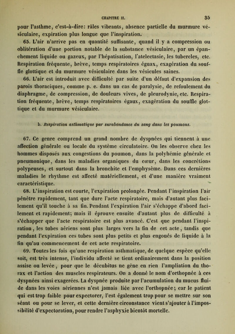 pour l’asthme, c’est-à-dire: râles vibrants, absence partielle du murmure vé- siculaire, expiration plus longue que l’inspiration. 65. L’air n’arrive pas en quantité suffisante, quand il y a compression ou oblitération d’une portion notable de la substance vésiculaire, par un épan- chement liquide ou gazeux, par l’hépatisation, l’ateleclasie, les tubercles, etc. Respiration fréquente, brève, temps respiratoires éguax, exagération du souf- fle glottique et du murmure vésiculaire dans les vésicules saines. 66. L’air est introduit avec difficulté par suite d’un defaut d’expansion des parois thoraciques, comme p. e. dans un cas de paralysie, de refoulement du diaphragme, de compression, de douleurs vives, de pleurodynie, etc. Respira- tion fréquente, brève, temps respiratoires égaux, exagération du souffle glot- tique et du murmure vésiculaire. b. Respiration asthmatique par surabotidance du sang dans les poumons. 67. Ce genre comprend un grand nombre de dyspnées qui tiennent à une affection générale ou locale du système circulatoire. On les observe chez les hommes disposés aux congestions du poumon, dans la polyhémie générale et pneumonique, dans les maladies organiques du cœur, dans les concrétions polypeuses, et surtout dans la bronchite et l’emphysème. Dans ces dernières maladies le rhythme est affecté matériellement, et d’une manière vraiment caractéristique. 68. L’inspiration est courte, l’expiration prolongée. Pendant l’inspiration l’air pénètre rapidement, tant que dure l’acte respiratoire, mais d’autant plus faci- lement qu’il touche à sa fin. Pendant l’expiration l’air s’échappe d’abord faci- lement et rapidement; mais il éprouve ensuite d’autant plus de difficulté à s’échapper que l’acte respiratoire est plus avancé. C’est que pendant l’inspi- ration , les tubes aériens sont plus larges vers la fin de cet acte, tandis que pendant l’expiration ces tubes sont plus petits et plus engoués de liquide à la fin qu’au commencement de cet acte respiratoire. 69. Toutes les fois qu’une respiration asthmatique, de quelque espèce qu’elle soit, est très intense, l’individu affecté se lient ordinairement dans la position assise ou levée, pour que le décubitus ne gène en rien l’ampliation du tho- rax et l’action des muscles respirateurs. On a donné le nom d’orthopnée à ces dyspnées ainsi exagérées. La dyspnée produite par l’acumulation du mucus flui- de dans les voies aériennes n’est jamais liée avec l’orthopnée; car le patient qui est trop faible pour expectorer, l’est également trop pour se mettre sur son séant ou pour se lever, et celte dernière circonstance vient s’ajouter à l’impos- sibilité d’expectoration, pour rendre l’asphyxie bientôt mortelle.