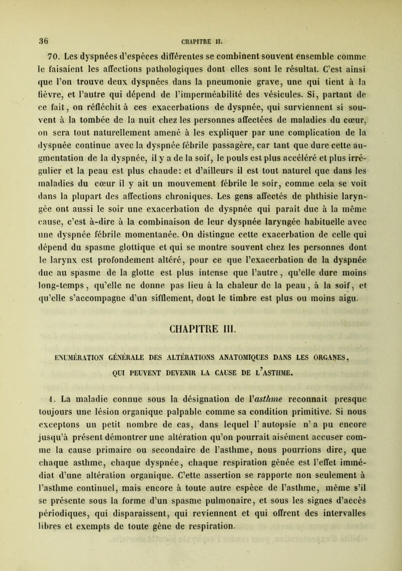 70. Les dyspnées d’espèces différentes se combinent souvent ensemble comme le faisaient les affections pathologiques dont elles sont le résultat. C’est ainsi que l’on trouve deux dyspnées dans la pneumonie grave, une qui tient à la fièvre, et l’autre qui dépend de l’imperméabilité des vésicules. Si, partant de ce fait, on réfléchit à ces exacerbations de dyspnée, qui surviennent si sou- vent à la tombée de la nuit chez les personnes affectées de maladies du cœur, on sera tout naturellement amené à les expliquer par une complication de la dyspnée continue avec la dyspnée fébrile passagère, car tant que dure cette au- gmentation de la dyspnée, il y a de la soif, le pouls est plus accéléré et plus irré- gulier et la peau est plus chaude: et d’ailleurs il est tout naturel que dans les maladies du cœur il y ait un mouvement fébrile le soir, comme cela se voit dans la plupart des affections chroniques. Les gens affectés de phthisie laryn- gée ont aussi le soir une exacerbation de dyspnée qui paraît due à la même cause, c’est à-dire à la combinaison de leur dyspnée laryngée habituelle avec une dyspnée fébrile momentanée. On distingue cette exacerbation de celle qui dépend du spasme glottique et qui se montre souvent chez les personnes dont le larynx est profondément altéré, pour ce que l’exacerbation de la dyspnée due au spasme de la glotte est plus intense que l’autre, qu’elle dure moins long-temps, qu’elle ne donne pas lieu à la chaleur de la peau, à la soif, et qu’elle s’accompagne d’un sifflement, dont le timbre est plus ou moins aigu. CHAPITRE III. ÉNUMÉRATION GÉNÉRALE DES ALTÉRATIONS ANATOMIQUES DANS LES ORGANES, QUI PEUVENT DEVENIR LA CAUSE DE L?ASTHME. 4. La maladie connue sous la désignation de l'asthme reconnaît presque toujours une lésion organique palpable comme sa condition primitive. Si nous exceptons un petit nombre de cas, dans lequel l'autopsie n’a pu encore jusqu’à présent démontrer une altération qu’on pourrait aisément accuser com- me la cause primaire ou secondaire de l’asthme, nous pourrions dire, que chaque asthme, chaque dyspnée, chaque respiration gênée est l’effet immé- diat d’une altération organique. C’ette assertion se rapporte non seulement à l’asthme continuel, mais encore à toute autre espèce de l’asthme, même s’il se présente sous la forme d’un spasme pulmonaire, et sous les signes d’accès périodiques, qui disparaissent, qui reviennent et qui offrent des intervalles libres et exempts de toute gêne de respiration.