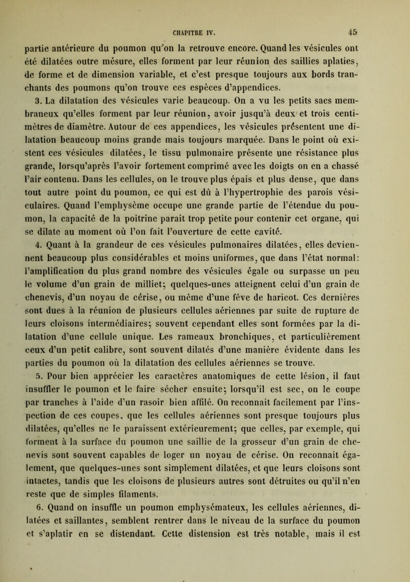 partie antérieure du poumon quJon la retrouve encore. Quand les vésicules ont été dilatées outre mésure, elles forment par leur réunion des saillies aplaties, de forme et de dimension variable, et c’est presque toujours aux bords tran- chants des poumons qu’on trouve ces espèces d’appendices. 3. La dilatation des vésicules varie beaucoup. On a vu les petits sacs mem- braneux qu’elles forment par leur réunion, avoir jusqu’à deux et trois centi- mètres de diamètre. Autour de ces appendices, les vésicules présentent une di- latation beaucoup moins grande mais toujours marquée. Dans le point où exi- stent ces vésicules dilatées, le tissu pulmonaire présente une résistance plus grande, lorsqu’après l’avoir fortement comprimé avec les doigts on en a chassé l’air contenu. Dans les cellules, on le trouve plus épais et plus dense, que dans tout autre point du poumon, ce qui est dû à l’hypertrophie des parois vési- culaires. Quand l’emphysème occupe une grande partie de l’étendue du pou- mon, la capacité de la poitrine parait trop petite pour contenir cet organe, qui se dilate au moment où l’on fait l’ouverture de cette cavité. 4. Quant à la grandeur de ces vésicules pulmonaires dilatées, elles devien- nent beaucoup plus considérables et moins uniformes, que dans l’état normal: l’amplification du plus grand nombre des vésicules égale ou surpasse un peu le volume d’un grain de milliet; quelques-unes atteignent celui d’un grain de chenevis, d’un noyau de cêrise, ou même d’une fève de haricot. Ces dernières sont dues à la réunion de plusieurs cellules aériennes par suite de rupture de leurs cloisons intermédiaires; souvent cependant elles sont formées par la di- latation d’une cellule unique. Les rameaux bronchiques, et particulièrement ceux d’un petit calibre, sont souvent dilatés d’une manière évidente dans les parties du poumon où la dilatation des cellules aériennes se trouve. 5. Pour bien apprécier les caractères anatomiques de cette lésion, il faut insuffler le poumon et le faire sécher ensuite; lorsqu’il est sec, on le coupe par tranches à l’aide d’un rasoir bien affilé. On reconnait facilement par l’ins- pection de ces coupes, que les cellules aériennes sont presque toujours plus dilatées, qu’elles ne le paraissent extérieurement; que celles, par exemple, qui forment à la surface du poumon une saillie de la grosseur d’un grain de che- nevis sont souvent capables de loger un noyau de cérise. On reconnait éga- lement, que quelques-unes sont simplement dilatées, et que leurs cloisons sont intactes, tandis que les cloisons de plusieurs autres sont détruites ou qu’il n’en reste que de simples filaments. 6. Quand on insuffle un poumon emphysémateux, les cellules aériennes, di- latées et saillantes, semblent rentrer dans le niveau de la surface du poumon et s’aplatir en se distendant. Cette distension est très notable, mais il est