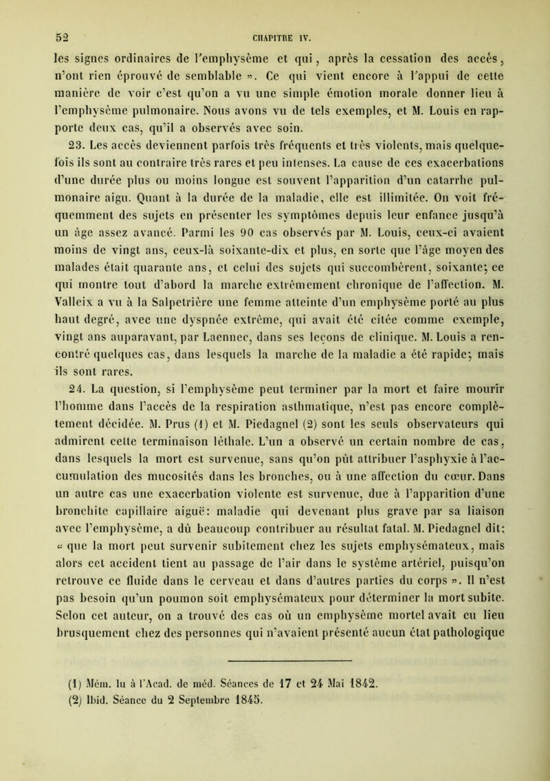 les signes ordinaires de l'emphysème et qui, après la cessation des accès, n’ont rien éprouvé de semblable ». Ce qui vient encore à l'appui de cette manière de voir c’est qu’on a vu une simple émotion morale donner lieu à l’emphysème pulmonaire. Nous avons vu de tels exemples, et M. Louis en rap- porte deux cas, qu’il a observés avec soin. 23. Les accès deviennent parfois très fréquents et très violents, mais quelque- fois ils sont au contraire très rares et peu intenses. La cause de ces exacerbations d’une durée plus ou moins longue est souvent l’apparition d’un catarrhe pul- monaire aigu. Quant à la durée de la maladie, elle est illimitée. On voit fré- quemment des sujets en présenter les symptômes depuis leur enfance jusqu’à un âge assez avancé. Parmi les 90 cas observés par M. Louis, ceux-ci avaient moins de vingt ans, ceux-là soixante-dix et plus, en sorte que l’âge moyen des malades était quarante ans, et celui des sujets qui succombèrent, soixante*, ce qui montre tout d’abord la marche extrêmement chronique de l’affection. M. Valleix a vu à la Salpétrière une femme atteinte d’un emphysème porté au plus haut degré, avec une dyspnée extrême, qui avait été citée comme exemple, vingt ans auparavant, par Laennec, dans ses leçons de clinique. M. Louis a ren- contré quelques cas, dans lesquels la marche de la maladie a été rapide; mais ils sont rares. 24. La question, si l’emphysème peut terminer par la mort et faire mourir l’homme dans l’accès de la respiration asthmatique, n’est pas encore complè- tement décidée. M. Prus (4) et M. Piedagnel (2) sont les seuls observateurs qui admirent cette terminaison léthale. L’un a observé un certain nombre de cas, dans lesquels la mort est survenue, sans qu’on pût attribuer l’asphyxie à l'ac- cumulation des mucosités dans les bronches, ou à une affection du cœur. Dans un autre cas une exacerbation violente est survenue, due à l’apparition d’une bronchite capillaire aiguë: maladie qui devenant plus grave par sa liaison avec l’emphysème, a dû beaucoup contribuer au résultat fatal. M. Piedagnel dit: « que la mort peut survenir subitement chez les sujets emphysémateux, mais alors cet accident tient au passage de l’air dans le système artériel, puisqu’on retrouve ce fluide dans le cerveau et dans d’autres parties du corps ». Il n’est pas besoin qu’un poumon soit emphysémateux pour déterminer la mort subite. Selon cet auteur, on a trouvé des cas où un emphysème mortel avait eu lieu brusquement chez des personnes qui n’avaient présenté aucun état pathologique (1) Mém. lu à l’Acad. de méd. Séances de 17 et 24 Mai 1842. (2) Ibid. Séance du 2 Septembre 1845.