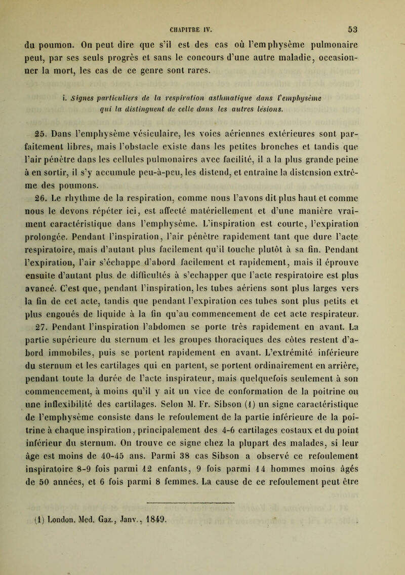 du poumon. On peut dire que s’il est des cas où l’emphysème pulmonaire peut, par scs seuls progrès et sans le concours d’une autre maladie, occasion- ner la mort, les cas de ce genre sont rares. i. Signes particuliers de la respiration asthmatique dans l'emphysème qui la distinguent de celle dans les autres lésions. 25. Dans l’emphysème vésiculaire, les voies aériennes extérieures sont par- faitement libres, mais l’obstacle existe dans les petites bronches et tandis que l’air pénètre dans les cellules pulmonaires avec facilité, il a la plus grande peine à en sortir, il s’y accumule peu-à-peu, les distend, et entraîne la distension extrê- me des poumons. 26. Le rhythme de la respiration, comme nous l’avons dit plus haut et comme nous le devons répéter ici, est affecté matériellement et d’une manière vrai- ment caractéristique dans l’emphysème. L’inspiration est courte, l’expiration prolongée. Pendant l’inspiration, l’air pénètre rapidement tant que dure l’acte respiratoire, mais d’autant plus facilement qu’il touche plutôt à sa fin. Pendant l’expiration, l’air s’échappe d’abord facilement et rapidement, mais il éprouve ensuite d’autant plus de difficultés à s’échapper que l’acte respiratoire est plus avancé. C’est que, pendant l’inspiration, les tubes aériens sont plus larges vers la fin de cet acte, tandis que pendant l’expiration ces tubes sont plus petits et plus engoués de liquide à la fin qu’au commencement de cet acte respirateur. 27. Pendant l’inspiration l’abdomen se porte très rapidement en avant. La partie supérieure du sternum et les groupes thoraciques des côtes restent d’a- bord immobiles, puis se portent rapidement en avant. L’extrémité inférieure du sternum et les cartilages qui en partent, se portent ordinairement en arrière, pendant toute la durée de l’acte inspirateur, mais quelquefois seulement à son commencement, à moins qu’il y ait un vice de conformation de la poitrine ou une inflexibilité des cartilages. Selon M. Fr. Sibson (1) un signe caractéristique de l’emphysème consiste dans le refoulement de la partie inférieure de la poi- trine à chaque inspiration, principalement des 4-6 cartilages costaux et du point inférieur du sternum. On trouve ce signe chez la plupart des malades, si leur âge est moins de 40-45 ans. Parmi 38 cas Sibson a observé ce refoulement inspiratoire 8-9 fois parmi 42 enfants, 9 fois parmi 4 4 hommes moins âgés de 50 années, et 6 fois parmi 8 femmes. La cause de ce refoulement peut être (1) London. Med. Gaz., Janv., 1849.