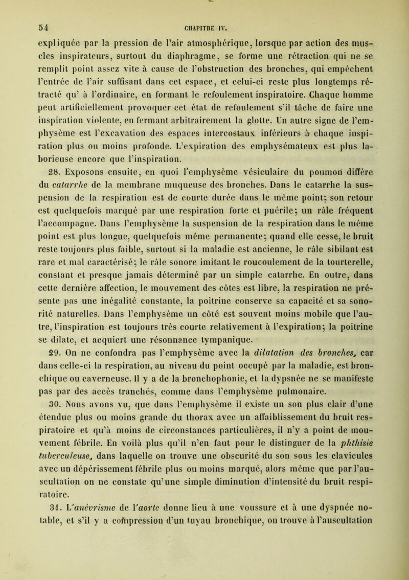 expliquée par la pression de Pair atmosphérique, lorsque par action des mus- cles inspirateurs, surtout du diaphragme, se forme une rétraction qui ne se remplit point assez vite à cause de l’obstruction des bronches, qui empêchent l’entrée de Pair suffisant dans cet espace, et celui-ci reste plus longtemps ré- tracté qu’ à l’ordinaire, en formant le refoulement inspiratoire. Chaque homme peut artificiellement provoquer cet état de refoulement s’il tâche de faire une inspiration violente, en fermant arbitrairement la glotte. Un autre signe de l’em- physème est l’excavation des espaces intercostaux inférieurs à chaque inspi- ration plus ou moins profonde. L’expiration des emphysémateux est plus la- borieuse encore que l’inspiration. 28. Exposons ensuite, en quoi l’emphysème vésiculaire du poumon diffère du catarrhe de la membrane muqueuse des bronches. Dans le catarrhe la sus- pension de la respiration est de courte durée dans le même point; son retour est quelquefois marqué par une respiration forte et puérile; un râle fréquent l’accompagne. Dans l’emphysème la suspension de la respiration dans le même point est plus longue, quelquefois même permanente; quand elle cesse, le bruit reste toujours plus faible, surtout si la maladie est ancienne, le râle sibilant est rare et mal caractérisé; le râle sonore imitant le roucoulement de la tourterelle, constant et presque jamais déterminé par un simple catarrhe. En outre, dans cette dernière affection, le mouvement des côtes est libre, la respiration ne pré- sente pas une inégalité constante, la poitrine conserve sa capacité et sa sono- rité naturelles. Dans l’emphysème un côté est souvent moins mobile que l’au- tre, l’inspiration est toujours très courte relativement à l’expiration; la poitrine se dilate, et acquiert une résonnance tympanique. 29. On ne confondra pas l’emphysème avec la dilatation des bronches, car dans celle-ci la respiration, au niveau du point occupé par la maladie, est bron- chique ou caverneuse. 11 y a de la bronchophonie, et la dypsnée ne se manifeste pas par des accès tranchés, comme dans l’emphysème pulmonaire. 30. Nous avons vu, que dans l’emphysème il existe un son plus clair d’une étendue plus ou moins grande du thorax avec un affaiblissement du bruit res- piratoire et qu’à moins de circonstances particulières, il n’y a point de mou- vement fébrile. En voilà plus qu’il n’en faut pour le distinguer de la phthisie tuberculeuse, dans laquelle on trouve une obscurité du son sous les clavicules avec un dépérissement fébrile plus ou moins marqué, alors même que par l’au- scultation on ne constate qu’une simple diminution d’intensité du bruit respi- ratoire. 3t. Vanévrisme de Yaorle donne lieu à une voussure et à une dyspnée no- table, et s’il y a cofnpression d’un tuyau bronchique, on trouve à l’auscultation