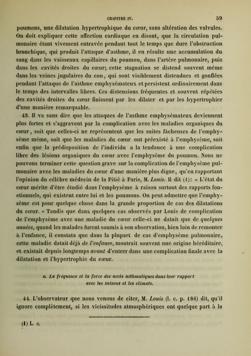 poumons, une dilatation hypertrophique du cœur, sans altération des valvules. On doit expliquer cette affection cardiaque en disant, que la circulation pul- monaire étant vivement entravée pendant tout le temps que dure l’obstruction bronchique, qui produit l’attaque d’asthme, il en résulte une accumulation du sang dans les vaisseaux capillaires du poumon, dans l’artère pulmonaire, puis dans les cavités droites du cœur; cette stagnation se distend souvent même dans les veines jugulaires du cou, qui sont visiblement distendues et gonflées pendant l’attaque de l’asthme emphysémateux et persistent ordinairement dans le temps des intervalles libres. Ces distensions fréquentes et souvent répétées des cavités droites du cœur finissent par les dilater et par les hypertrophier d’une manière remarquable. 43. Il va sans dire que les attaques de l’asthme emphysémateux deviennent plus fortes et s’aggravent par la complication avec les maladies organiques du cœur, soit que celles-ci ne représentent que les suites fâcheuses de l’emphy- sème même, soit que les maladies du cœur ont préexisté à l’emphysème, soit enfin que la prédisposition de l’individu a la tendance à une complication libre des lésions organiques du cœur avec l’emphysème du poumon. Nous ne pouvons terminer cette question grave sur la complication de l’emphysème pul- monaire avec les maladies du cœur d’une manière plus digne, qu’en rapportant l’opinion du célèbre médecin de la Pitié à Paris, M. Louis. Il dit (4): « L’état du cœur mérite d’être étudié dans l’emphysème à raison surtout des rapports fon- ctionnels, qui existent entre lui et les poumons. On peut admettre que l’emphy- sème est pour quelque chose dans la grande proportion de cas des dilatations du cœur. » Tandis que dans quelques cas observés par Louis de complication de l’emphysème avec une maladie du cœur celle-ci ne datait que de quelques années, quand les malades furent soumis à son observation, bien loin de remonter à l’enfance, il constata que dans la plupart de cas d’emphysème pulmonaire, cette maladie datait déjà de Venfances montrait souvent une origine héréditaire, et existait depuis longtemps avant d’entrer dans une complication finale avec la dilatation et l’hypertrophie du cœur. n. La fréquence et la force des accès asthmatiques dans leur rapport avec les saisons et les climats. 44. L’observateur que nous venons de citer, M. Louis (1. c. p. 486) dit, qu’il ignore complètement, si les vicissitudes atmosphériques ont quelque part à la (I) L. c.