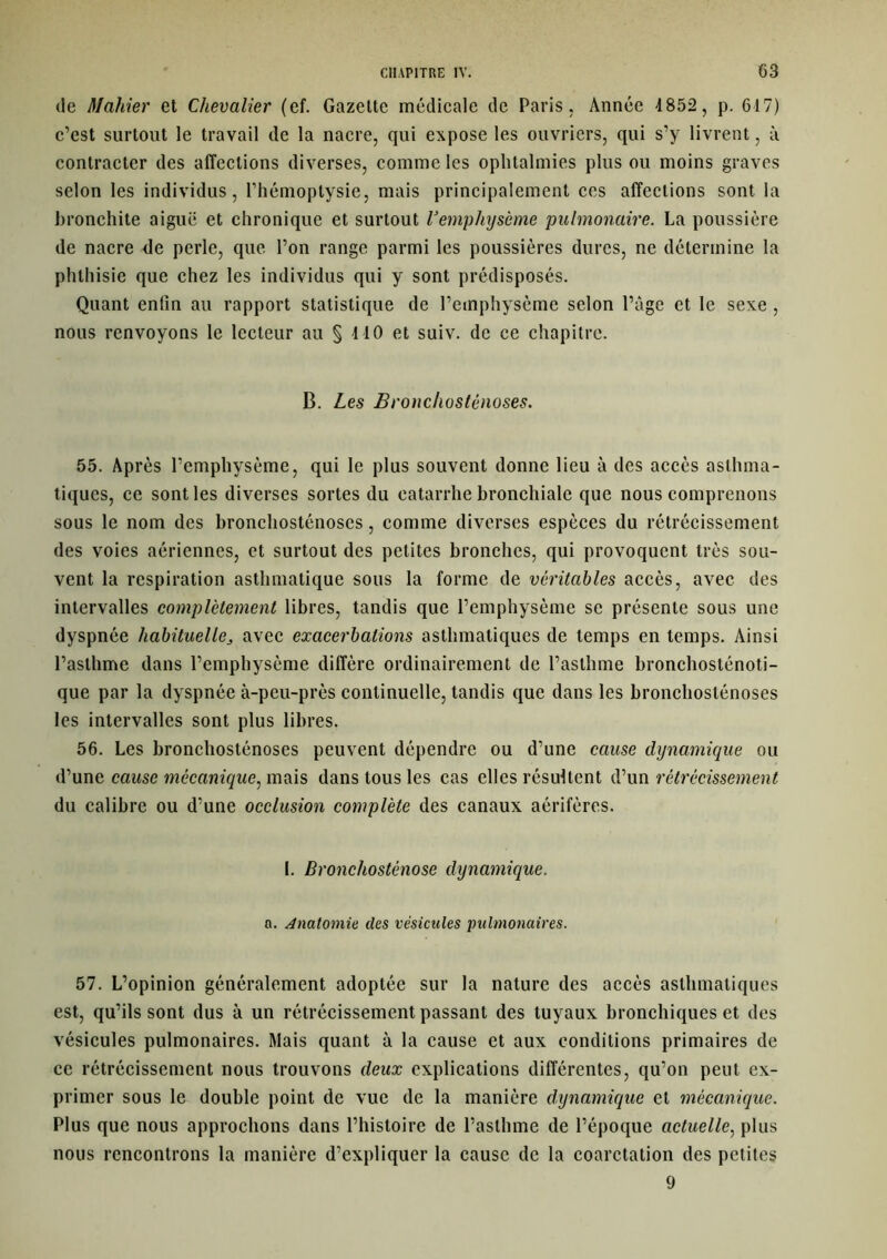 de Maliier et Chevalier (ef. Gazette médicale de Paris, Année 4852, p. 617) c’est surtout le travail de la nacre, qui expose les ouvriers, qui s’y livrent, à contracter des affections diverses, comme les ophtalmies plus ou moins graves selon les individus, l’hémoptysie, mais principalement ces affections sont la bronchite aiguë et chronique et surtout l’emphysème pulmonaire. La poussière de nacre de perle, que l’on range parmi les poussières dures, ne détermine la phthisie que chez les individus qui y sont prédisposés. Quant enfin au rapport statistique de l’emphysème selon l’âge et le sexe , nous renvoyons le lecteur au § 410 et suiv. de ce chapitre. B. Les Broncliosténoses. 55. Après l’emphysème, qui le plus souvent donne lieu à des accès asthma- tiques, ce sont les diverses sortes du catarrhe bronchiale que nous comprenons sous le nom des bronchosténoses, comme diverses espèces du rétrécissement des voies aériennes, et surtout des petites bronches, qui provoquent très sou- vent la respiration asthmatique sous la forme de véritables accès, avec des intervalles complètement libres, tandis que l’emphysème se présente sous une dyspnée habituelle, avec exacerbations asthmatiques de temps en temps. Ainsi l’asthme dans l’emphysème diffère ordinairement de l’asthme bronchosténoti- que par la dyspnée à-peu-près continuelle, tandis que dans les bronchosténoses les intervalles sont plus libres. 56. Les bronchosténoses peuvent dépendre ou d’une cause dynamique ou d’une cause mécanique, mais dans tous les cas elles résultent d’un rétrécissement du calibre ou d’une occlusion complète des canaux aérifères. I. Bronchosténose dynamique. a. Anatomie des vésicules pulmonaires. 57. L’opinion généralement adoptée sur la nature des accès asthmatiques est, qu’ils sont dus à un rétrécissement passant des tuyaux bronchiques et des vésicules pulmonaires. Mais quant à la cause et aux conditions primaires de ce rétrécissement nous trouvons deux explications différentes, qu’on peut ex- primer sous le double point de vue de la manière dynamique et mécanique. Plus que nous approchons dans l’histoire de l’asthme de l’époque actuelle, plus nous rencontrons la manière d’expliquer la cause de la coarctation des petites 9