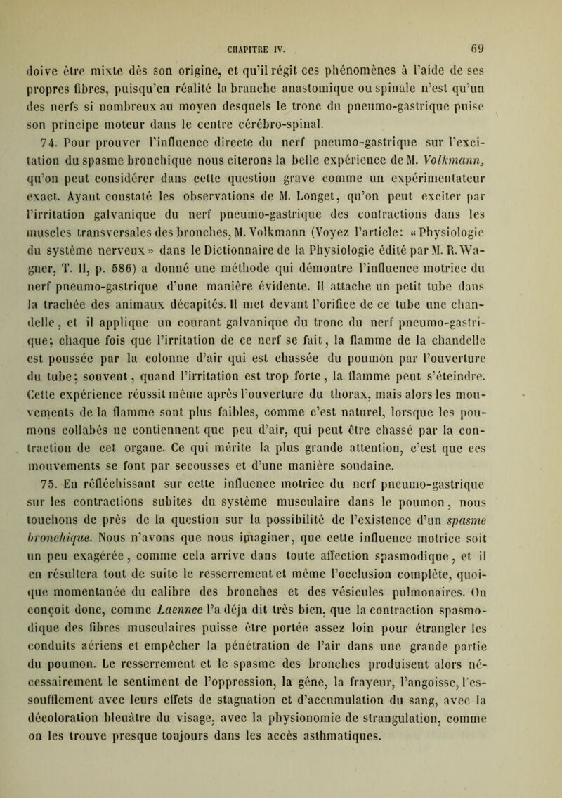 doive être mixte dès son origine, et qu’il régit ces phénomènes à l’aide de ses propres fibres, puisqu’en réalité la branche anastomique ou spinale n’est qu’un des nerfs si nombreux au moyen desquels le tronc du pneumo-gastrique puise son principe moteur dans le centre cérébro-spinal. 74. Pour prouver l’influence directe du nerf pneumo-gastrique sur l’exci- tation du spasme bronchique nous citerons la belle expérience deM. Volkmann„ qu’on peut considérer dans cette question grave comme un expérimentateur exact. Ayant constaté les observations de M. Longet, qu’on peut exciter par l’irritation galvanique du nerf pneumo-gastrique des contractions dans les muscles transversales des bronches,M. Volkmann (Voyez l’article: «Physiologie du système nerveux» dans le Dictionnaire de la Physiologie édité par M. R. Wa- gner, T. 11, p. 586) a donné une méthode qui démontre l’influence motrice du nerf pneumo-gastrique d’une manière évidente. 11 attache un petit tube dans la trachée des animaux décapités. 11 met devant l’orifice de ce tube une chan- delle , et il applique un courant galvanique du tronc du nerf pneumo-gastri- que: chaque fois que l’irritation de ce nerf se fait, la flamme de la chandelle est poussée par la colonne d’air qui est chassée du poumon par l’ouverture du tube; souvent, quand l’irritation est trop forte, la flamme peut s’éteindre. Cette expérience réussit même après l’ouverture du thorax, mais alors les mou- vements de la flamme sont plus faibles, comme c’est naturel, lorsque les pou- mons eollabés ne contiennent que peu d’air, qui peut être chassé par la con- traction de cet organe. Ce qui mérite la plus grande attention, c’est que ces mouvements se font par secousses et d’une manière soudaine. 75. En réfléchissant sur cette influence motrice du nerf pneumo-gastrique sur les contractions subites du système musculaire dans le poumon, nous louchons de près de la question sur la possibilité de l’existence d’un spasme bronchique. Nous n’avons que nous imaginer, que cette influence motrice soit un peu exagérée, comme cela arrive dans toute affection spasmodique, et il en résultera tout de suite le resserrement et même l’occlusion complète, quoi- que momentanée du calibre des bronches et des vésicules pulmonaires. On conçoit donc, comme Laennec l’a déjà dit très bien, que la contraction spasmo- dique des fibres musculaires puisse être portée assez loin pour étrangler les conduits aériens et empêcher la pénétration de l’air dans une grande partie du poumon. Le resserrement et le spasme des bronches produisent alors né- cessairement le sentiment de l’oppression, la gêne, la frayeur, l’angoisse, l'es- soufflement avec leurs effets de stagnation et d’accumulation du sang, avec la décoloration bleuâtre du visage, avec la physionomie de strangulation, comme on les trouve presque toujours dans les accès asthmatiques.