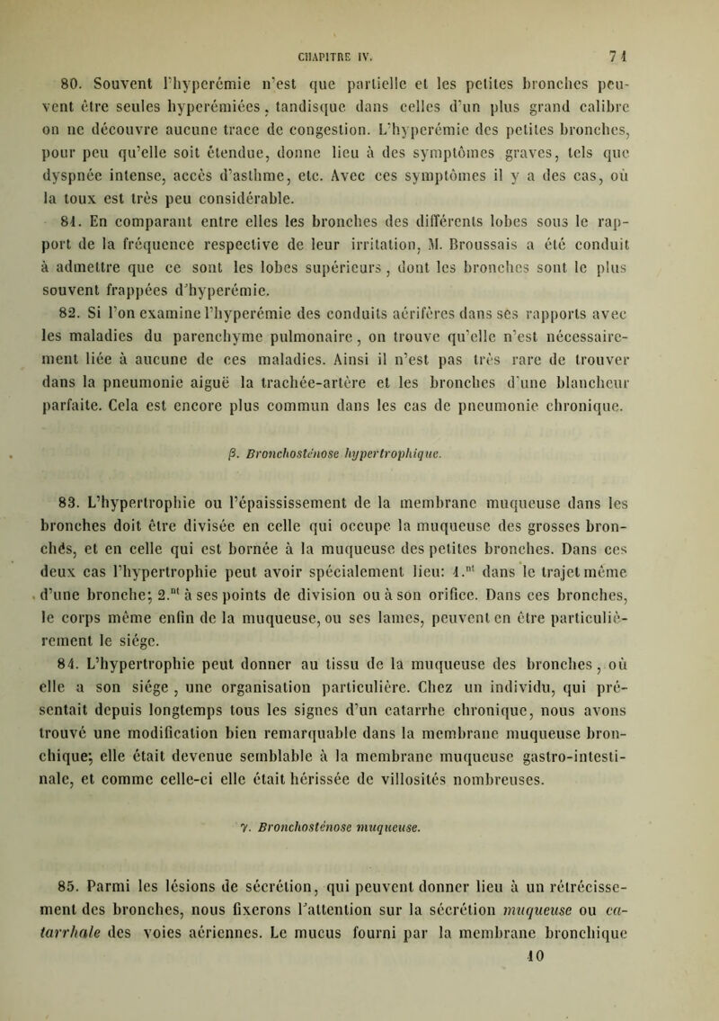 80. Souvent l’hyperémie n’est que partielle et les petites bronches peu- vent être seules hyperémiées, tandisque dans celles d’un plus grand calibre on ne découvre aucune trace de congestion. L’hyperémie des petites bronches, pour peu qu’elle soit étendue, donne lieu à des symptômes graves, tels que dyspnée intense, accès d’asthme, etc. Avec ces symptômes il y a des cas, où la toux est très peu considérable. 84. En comparant entre elles les bronches des différents lobes sous le rap- port de la fréquence respective de leur irritation, M. Broussais a été conduit à admettre que ce sont les lobes supérieurs, dont les bronches sont le plus souvent frappées d'hyperémie. 82. Si l’on examine l’hyperémie des conduits aérifères dans ses rapports avec les maladies du parenchyme pulmonaire, on trouve qu’elle n’est nécessaire- ment liée à aucune de ces maladies. Ainsi il n’est pas très rare de trouver dans la pneumonie aiguë la trachée-artère et les bronches d’une blancheur parfaite. Cela est encore plus commun dans les cas de pneumonie chronique. /3. Bronclio sténo se hypertrophique. 83. L’hypertrophie ou l’épaississement de la membrane muqueuse dans les bronches doit être divisée en celle qui occupe la muqueuse des grosses bron- cliés, et en celle qui est bornée à la muqueuse des petites bronches. Dans ces deux cas l’hypertrophie peut avoir spécialement lieu: 4.nt dans le trajet même d’une bronche; 2.nt à ses points de division ou à son orifice. Dans ces bronches, le corps même enfin de la muqueuse, ou ses lames, peuvent en être particuliè- rement le siège. 84. L’hypertrophie peut donner au tissu de la muqueuse des bronches, où elle a son siège , une organisation particulière. Chez un individu, qui pré- sentait depuis longtemps tous les signes d’un catarrhe chronique, nous avons trouvé une modification bien remarquable dans la membrane muqueuse bron- chique; elle était devenue semblable à la membrane muqueuse gastro-intesti- nale, et comme celle-ci elle était hérissée de villosités nombreuses. 7. Bronchostènose muqueuse. 85. Parmi les lésions de sécrétion, qui peuvent donner lieu à un rétrécisse- ment des bronches, nous fixerons l'attention sur la sécrétion muqueuse ou ca- tarrhale des voies aériennes. Le mucus fourni par la membrane bronchique 10