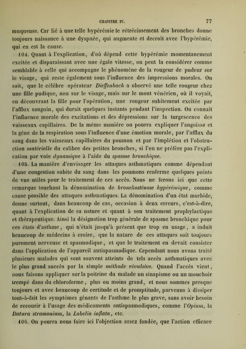 muqueuse. Car lié à une telle hyperémie le rétrécissement des bronches donne toujours naissance à une dyspnée, qui augmente et décroît avec l’hypérémie, qui en est la cause. 4 04. Quant à l’explication, d’où dépend cette hypérémie momentanément excitée et disparaissant avec une égale vitesse, on peut la considérer comme semblable à celle qui accompagne le phénomène de la rougeur de pudeur sur le visage, qui reste également sous l’influence des impressions morales. On sait, que le célèbre opérateur Diefjfenbach a observé une telle rougeur chez une Allé pudique, non sur le visage, mais sur le mont vénérien, où il voyait, en découvrant la fille pour l’opération, une rougeur subitement excitée par l’afflux sanguin, qui durait quelques instants pendant l’inspection. On connaît, l’influence morale des excitations et des dépressions sur la turgescence des vaisseaux capillaires. De la même manière on pourra expliquer l’angoisse et la gêne de la respiration sous l’influence d’une émotion morale, par l’afflux du sang dans les vaisseaux capillaires du poumon et par l’implétion et l’obstru- ction matérielle du calibre des petites bronches, si l’on ne préfère pas l’expli- cation par voie dynamique à l’aide du spasme bronchique. 4 05. La manière d’envisager les attaques asthmatiques comme dépendant d’une congestion subite du sang dans les poumons renferme quelques points de vue utiles pour le traitement de ces accès. Nous ne ferons ici que cette remarque touchant la dénomination de bronchosténose hypèr émique, comme cause possible des attaques asthmatiques. La dénomination d’un état morbide, donne surtout, dans beaucoup de cas, occasion à deux erreurs, c’est-à-dire, quant à l’explication de sa nature et quant à son traitement prophylactique et thérapeutique. Ainsi la désignation trop générale de spasme bronchique pour ces états d’asthme, qui n’était jusqu’à présent que trop en usage, a induit beaucoup de médecins à croire, que la nature de ces attaques soit toujours purement nerveuse et spasmodique, et que le traitement en devait consister dans l’application de l’appareil antispasmodique. Cependant nous avons traité plusieurs malades qui sont souvent atteints de tels accès asthmatiques avec le plus grand succès par la simple méthode révulsive. Quand l’accès vient, nous faisons appliquer sur la poitrine du malade un sinapisme ou un mouchoir trempé dans du chloroforme, plus ou moins grand, et nous sommes presque, toujours et avec beaucoup de certitude et de promptitude, parvenus à dissiper tout-à-fait les symptômes gênants de l’asthme le plus grave, sans avoir besoin de recourir à l’usage des médicaments antispasmodiques, comme Y Opium, la Datura stramonium, la Lobelia inflala, etc. 4 06. On pourra nous faire ici l’objection assez fondée, que l’action efficace
