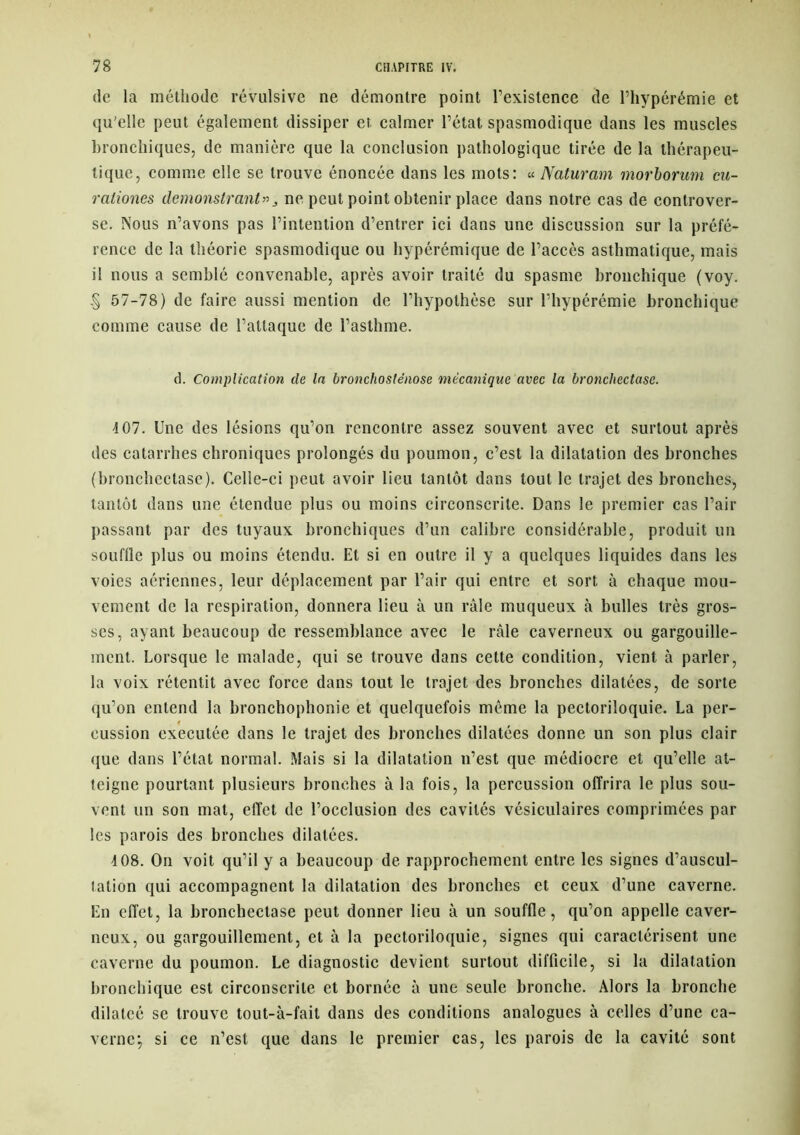 de la méthode révulsive ne démontre point l’existence de Fhypérémie et qu'elle peut également dissiper et calmer l’état spasmodique dans les muscles bronchiques, de manière que la conclusion pathologique tirée de la thérapeu- tique, comme elle se trouve énoncée dans les mots: « Naturam morborum cu- raliones demonstrant»3 ne peut point obtenir place dans notre cas de controver- se. Nous n’avons pas l’intention d’entrer ici dans une discussion sur la préfé- rence de la théorie spasmodique ou hypérémique de l’accès asthmatique, mais il nous a semblé convenable, après avoir traité du spasme bronchique (voy. § 57-78) de faire aussi mention de l’hypothèse sur l’hypérémie bronchique comme cause de l’attaque de l’asthme. d. Complication de la bronchosténose mécanique avec la bronchectase. 4 07. Une des lésions qu’on rencontre assez souvent avec et surtout après des catarrhes chroniques prolongés du poumon, c’est la dilatation des bronches (bronchectase). Celle-ci peut avoir lieu tantôt dans tout le trajet des bronches, tantôt dans une étendue plus ou moins circonscrite. Dans le premier cas l’air passant par des tuyaux bronchiques d’un calibre considérable, produit un souflle plus ou moins étendu. Et si en outre il y a quelques liquides dans les voies aériennes, leur déplacement par l’air qui entre et sort à chaque mou- vement de la respiration, donnera lieu à un râle muqueux à bulles très gros- ses, ayant beaucoup de ressemblance avec le râle caverneux ou gargouille- ment. Lorsque le malade, qui se trouve dans cette condition, vient à parler, la voix rétentit avec force dans tout le trajet des bronches dilatées, de sorte qu’on entend la bronchophonie et quelquefois même la pectoriloquie. La per- t eussion executée dans le trajet des bronches dilatées donne un son plus clair que dans l’état normal. Mais si la dilatation n’est que médiocre et qu’elle at- teigne pourtant plusieurs bronches à la fois, la percussion offrira le plus sou- vent un son mat, effet de l’occlusion des cavités vésiculaires comprimées par les parois des bronches dilatées. 4 08. On voit qu’il y a beaucoup de rapprochement entre les signes d’auscul- tation qui accompagnent la dilatation des bronches et ceux d’une caverne. En effet, la bronchectase peut donner lieu à un souffle, qu’on appelle caver- neux, ou gargouillement, et à la pectoriloquie, signes qui caractérisent une caverne du poumon. Le diagnostic devient surtout difficile, si la dilatation bronchique est circonscrite et bornée à une seule bronche. Alors la bronche dilatcé se trouve tout-à-fait dans des conditions analogues à celles d’une ca- verne; si ce n’est que dans le premier cas, les parois de la cavité sont