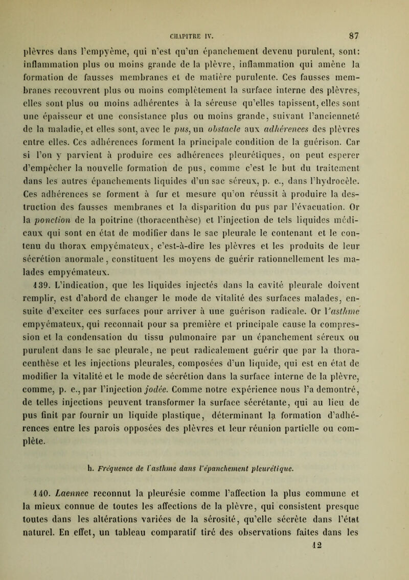plèvres dans l’empyème, qui n’est qu’un épanchement devenu purulent, sont: inflammation plus ou moins grande de la plèvre, inflammation qui amène la formation de fausses membranes et de matière purulente. Ces fausses mem- branes recouvrent plus ou moins complètement la surface interne des plèvres, elles sont plus ou moins adhérentes à la séreuse qu’elles tapissent, elles sont une épaisseur et une consistance plus ou moins grande, suivant l’ancienneté de la maladie, et elles sont, avec le pus, un obstacle aux adhérences des plèvres entre clics. Ces adhérences forment la principale condition de la guérison. Car si l’on y parvient à produire ccs adhérences pleurétiques, on peut esperer d’empêcher la nouvelle formation de pus, comme c’est le but du traitement dans les autres épanchements liquides d’un sac séreux, p. c., dans l’hydrocèle. Ces adhérences se forment à fur et mesure qu’on réussit à produire la des- truction des fausses membranes et la disparition du pus par l’évacuation. Or la ponction de la poitrine (thoracenlhèsc) et l’injection de tels liquides médi- caux qui sont en état de modifier dans le sac pleurale le contenant et le con- tenu du thorax empyémaleux, c’est-à-dire les plèvres et les produits de leur sécrétion anormale, constituent les moyens de guérir rationnellement les ma- lades empyémateux. 4 39. L’indication, que les liquides injectés dans la cavité pleurale doivent remplir, est d’abord de changer le mode de vitalité des surfaces malades, en- suite d’exciter ccs surfaces pour arriver à une guérison radicale. Or Ycisthme empyémateux, qui reconnaît pour sa première et principale cause la compres- sion et la condensation du tissu pulmonaire par un épanchement séreux ou purulent dans le sac pleurale, ne peut radicalement guérir que par la thora- ccnthèse et les injections pleurales, composées d’un liquide, qui est en état de modifier la vitalité et le mode de sécrétion dans la surface interne de la plèvre, comme, p. e., par l’injection jodée. Comme notre expérience nous l’a démontré, de telles injections peuvent transformer la surface sécrétante, qui au lieu de pus finit par fournir un liquide plastique, déterminant la formation d’adhé- rences entre les parois opposées des plèvres et leur réunion partielle ou com- plète. h. Fréquence de l'asthme dans l’épanchement pleurétique. 4 40. Laennec reconnut la pleurésie comme l’affection la plus commune et la mieux connue de toutes les affections de la plèvre, qui consistent presque toutes dans les altérations variées de la sérosité, qu’elle sécrète dans l’état naturel. En effet, un tableau comparatif tiré des observations faites dans les 42