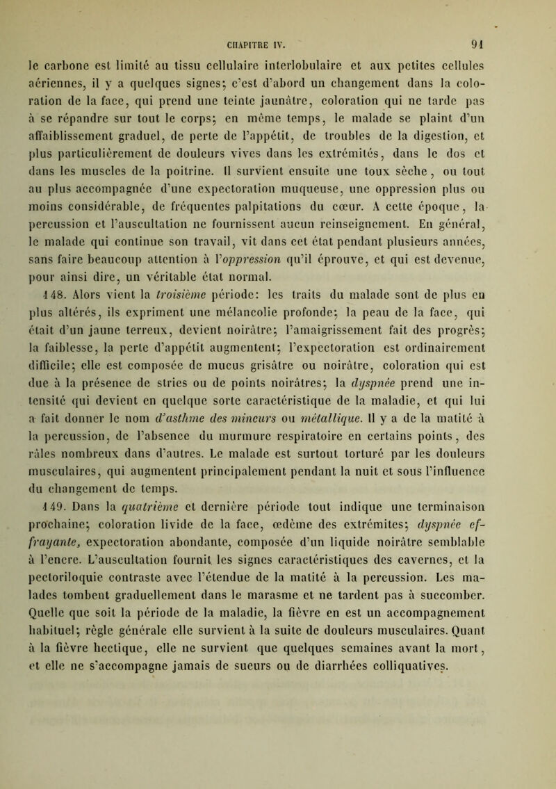 le carbone est limité au tissu cellulaire interlobulaire et aux petites cellules aériennes, il y a quelques signes*, c’est d’abord un changement dans la colo- ration de la face, qui prend une teinte jaunâtre, coloration qui ne tarde pas à se répandre sur tout le corps; en même temps, le malade se plaint d’un affaiblissement graduel, de perle de l’appétit, de troubles de la digestion, et plus particulièrement de douleurs vives dans les extrémités, dans le dos et dans les muscles de la poitrine. 11 survient ensuite une toux sèche, ou tout au plus accompagnée d’une expectoration muqueuse, une oppression plus ou moins considérable, de fréquentes palpitations du cœur. À celte époque, la percussion et l’auscultation ne fournissent aucun reinseignement. En général, le malade qui continue son travail, vit dans cet état pendant plusieurs années, sans faire beaucoup attention à Voppression qu’il éprouve, et qui est devenue, pour ainsi dire, un véritable état normal. 448. Alors vient la troisième période: les traits du malade sont de plus en plus altérés, ils expriment une mélancolie profonde; la peau de la face, qui était d’un jaune terreux, devient noirâtre; l’amaigrissement fait des progrès; la faiblesse, la perle d’appétit augmentent; l’expectoration est ordinairement difficile; elle est composée de mucus grisâtre ou noirâtre, coloration qui est due à la présence de stries ou de points noirâtres; la dyspnée prend une in- tensité qui devient en quelque sorte caractéristique de la maladie, et qui lui a fait donner le nom d’asthme des mineurs ou métallique. 11 y a de la matité à la percussion, de l’absence du murmure respiratoire en certains points, des râles nombreux dans d’autres. Le malade est surtout torturé par les douleurs musculaires, qui augmentent principalement pendant la nuit et sous l’influence du changement de temps. 4 49. Dans la quatrième et dernière période tout indique une terminaison prochaine; coloration livide de la face, œdème des extrémités; dyspnée ef- frayante., expectoration abondante, composée d’un liquide noirâtre semblable à l’encre. L’auscultation fournit, les signes caractéristiques des cavernes, et la pecloriloquie contraste avec l’étendue de la matité à la percussion. Les ma- lades tombent graduellement dans le marasme et ne tardent pas à succomber. Quelle que soit la période de la maladie, la fièvre en est un accompagnement habituel; règle générale elle survient à la suite de douleurs musculaires. Quant à la fièvre hectique, elle ne survient que quelques semaines avant la mort, et elle ne s’accompagne jamais de sueurs ou de diarrhées colliquatives.