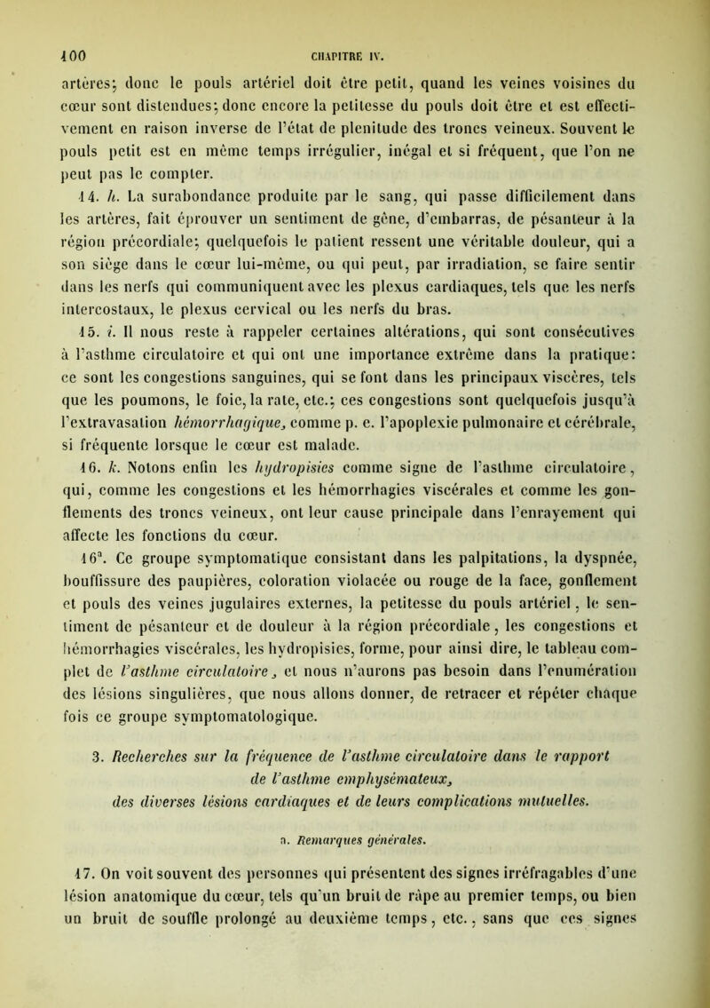 artères; donc le pouls artériel doit être petit, quand les veines voisines du cœur sont distendues; donc encore la petitesse du pouls doit être et est effecti- vement en raison inverse de l’état de plénitude des troncs veineux. Souvent te pouls petit est en même temps irrégulier, inégal et si fréquent, que l’on ne peut pas le compter. 14. h. La surabondance produite par le sang, qui passe difficilement dans les artères, fait éprouver un sentiment de gêne, d’embarras, de pésanteur à la région précordiale; quelquefois 1e patient ressent une véritable douleur, qui a son siège dans 1e cœur lui-même, ou qui peut, par irradiation, se faire sentir dans les nerfs qui communiquent avec les plexus cardiaques, tels que les nerfs intercostaux, le plexus cervical ou les nerfs du bras. 45. i. 11 nous reste à rappeler certaines altérations, qui sont consécutives à l’asthme circulatoire et qui ont une importance extrême dans la pratique: ce sont tes congestions sanguines, qui se font dans les principaux viscères, tels que les poumons, 1e foie, la rate, etc.; ces congestions sont quelquefois jusqu’à l’extravasation hémorrhagique, comme p. e. l’apoplexie pulmonaire et cérébrale, si fréquente lorsque le cœur est malade. 46. k. Notons enfin les hydropisies comme signe de l’asthme circulatoire, qui, comme les congestions et tes hémorrhagies viscérales et comme tes gon- flements des troncs veineux, ont leur cause principale dans l’enrayement qui affecte les fonctions du cœur. 4 6a. Ce groupe symptomatique consistant dans tes palpitations, la dyspnée, bouffissure des paupières, coloration violacée ou rouge de la face, gonflement et pouls des veines jugulaires externes, la petitesse du pouls artériel, le sen- timent de pésanteur et de douleur à la région précordiale, les congestions et hémorrhagies viscérales, les hydropisies, forme, pour ainsi dire, 1e tableau com- plet de l'asthme circulatoire, et nous n’aurons pas besoin dans l’enumération des lésions singulières, que nous allons donner, de retracer et répéter chaque fois ce groupe symptomatologique. 3. Recherches sur la fréquence de l'asthme circulatoire dans le rapport de l'asthme emphysémateux, des diverses lésions cardiaques et de leurs complications mutuelles. n. Remarques générales. 47. On voit souvent des personnes qui présentent des signes irréfragables d’une lésion anatomique du cœur, tels quun bruit de râpe au premier temps, ou bien un bruit de souffle prolongé au deuxième temps, etc., sans que ces signes