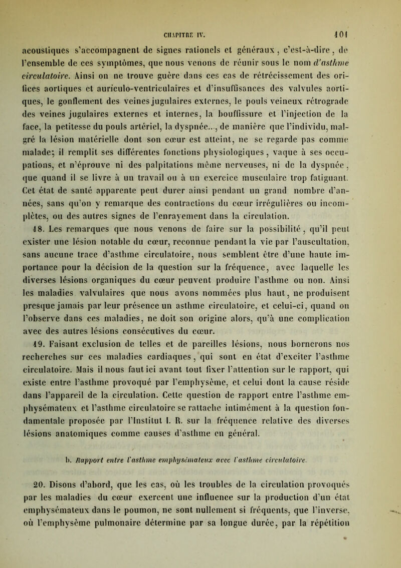 acoustiques s’accompagnent de signes ralioncls et généraux , c’est-à-dire , de l’ensemble de ceS symptômes, que nous venons de réunir sous le nom d’asthme circulatoire. Ainsi on ne trouve guère dans ces cas de rétrécissement des ori- fices aortiques et auriculo-venlriculaires et d’insuffisances des valvules aorti- ques, le gonllement des veines jugulaires externes, le pouls veineux rétrograde des veines jugulaires externes et internes, la bouffissure et l’injection de la face, la petitesse du pouls artériel, la dyspnée.., de manière que l’individu, mal- gré la lésion matérielle dont son cœur est atteint, ne se regarde pas comme malade; il remplit ses différentes fonctions physiologiques , vaque à ses occu- pations, et n’éprouve ni des palpitations même nerveuses, ni de la dyspnée, que quand il se livre à un travail ou à un exercice musculaire trop fatiguant. Cet état de santé apparente peut durer ainsi pendant un grand nombre d’an- nées, sans qu’on y remarque des contractions du cœur irrégulières ou incom- plètes, ou des autres signes de l’enrayement dans la circulation. 18. Les remarques que nous venons de faire sur la possibilité, qu’il peut exister une lésion notable du cœur, reconnue pendant la vie par l’auscultation, sans aucune trace d’asthme circulatoire, nous semblent être d’une haute im- portance pour la décision de la question sur la fréquence, avec laquelle les diverses lésions organiques du cœur peuvent produire l’asthme ou non. Ainsi les maladies valvulaires que nous avons nommées plus haut, ne produisent presque jamais parleur présence un asthme circulatoire, et celui-ci, quand on l’observe dans ces maladies, ne doit son origine alors, qu’à une complication avec des autres lésions consécutives du cœur. 4 9. Faisant exclusion de telles et de pareilles lésions, nous bornerons nos recherches sur ces maladies cardiaques, qui sont en état d’exciter l’asthme circulatoire. Mais il nous faut ici avant tout fixer l’attention sur le rapport, qui existe entre l’asthme provoqué par l’emphysème, et celui dont la cause réside dans l’appareil de la circulation. Celle question de rapport entre l’asthme em- physémateux et l’asthme circulatoire se rattache intimement à la question fon- damentale proposée par l’Institut I. R. sur la fréquence relative des diverses lésions anatomiques comme causes d’asthme en général. b. Rapport entre l'asthme emphysémateux arec l'asthme circulatoire. 20. Disons d’abord, que les cas, où les troubles de la circulation provoqués par les maladies du cœur exercent une influence sur la production d’un étal emphysémateux dans le poumon, ne sont nullement si fréquents, que l’inverse, où l’emphysème pulmonaire détermine par sa longue durée, par la répétition