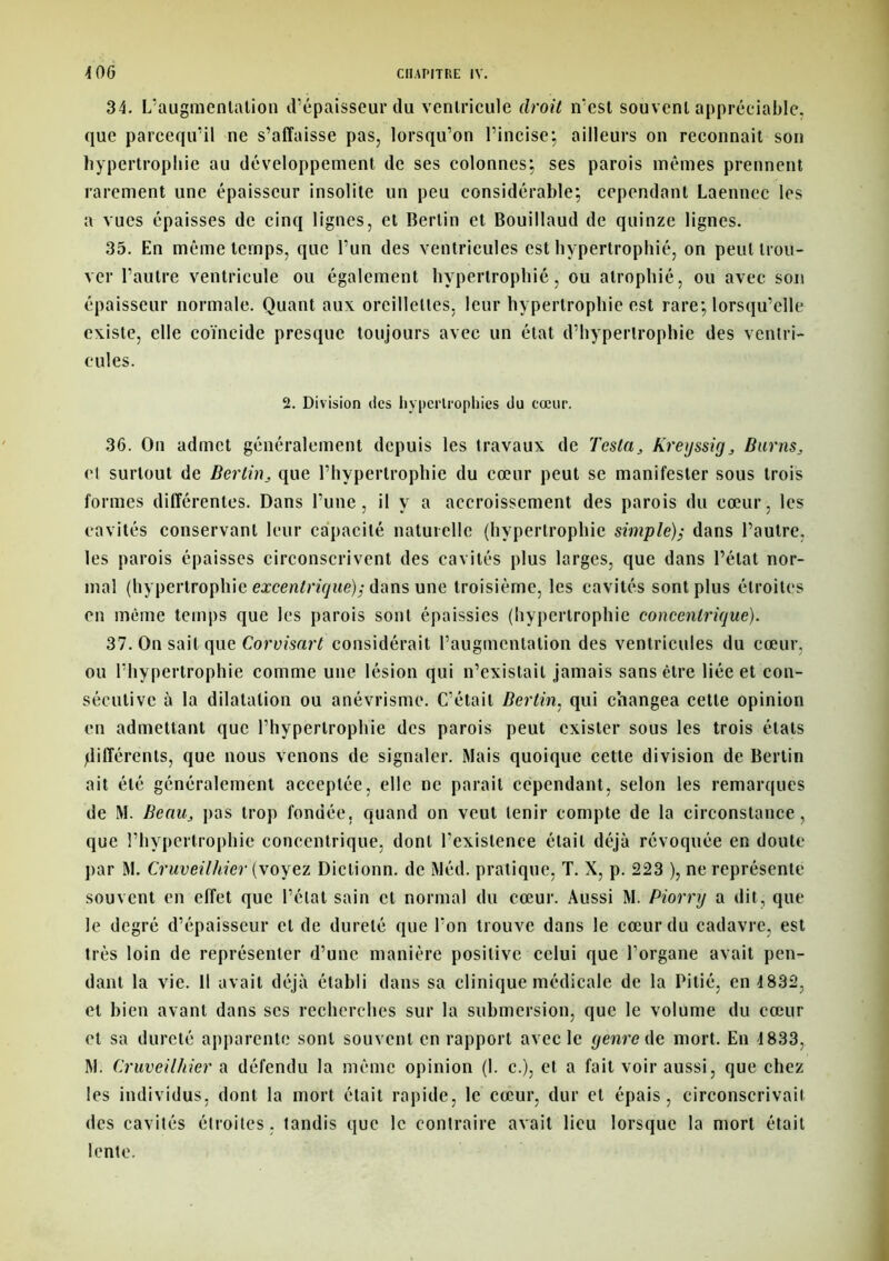 34. L’augmentation d’épaisseur du ventricule droit n’est souvent appréciable, que parcequ’il ne s’affaisse pas, lorsqu’on l’incise; ailleurs on reconnait son hypertrophie au développement de ses colonnes; ses parois mêmes prennent rarement une épaisseur insolite un peu considérable; cependant Laennec les a vues épaisses de cinq lignes, et Bertin et Bouillaud de quinze lignes. 35. En même temps, que l’un des ventricules est hypertrophié, on peut trou- ver l’autre ventricule ou également hypertrophié, ou atrophié, ou avec son épaisseur normale. Quant aux oreillettes, leur hypertrophie est rare; lorsqu’elle existe, elle coïncide presque toujours avec un état d’hypertrophie des ventri- cules. 2. Division des hypertrophies du cœur. 36. On admet généralement depuis les travaux de Testa, Kreyssig, Burns, et surtout de Berlin, que l’hypertrophie du cœur peut se manifester sous trois formes différentes. Dans l’une, il y a accroissement des parois du cœur, les cavités conservant leur capacité naturelle (hypertrophie simple); dans l’autre, les parois épaisses circonscrivent des cavités plus larges, que dans l’état nor- mal (hypertrophie excentrique); dans une troisième, les cavités sont plus étroites en même temps que les parois sont épaissies (hypertrophie concentrique). 37. On sait que Corvisart considérait l’augmentation des ventricules du cœur, ou l’hypertrophie comme une lésion qui n’existait jamais sans être liée et con- sécutive à la dilatation ou anévrisme. C’était Bertin. qui changea cette opinion en admettant que l’hypertrophie des parois peut exister sous les trois états différents, que nous venons de signaler. Mais quoique cette division de Bertin ait été généralement acceptée, elle ne parait cependant, selon les remarques de M. Beau, pas trop fondée, quand on veut tenir compte de la circonstance, que l’hypertrophie concentrique, dont l’existence était déjà révoquée en doute par M. Cruveilhier (voyez Dictionn. de Méd. pratique, T. X, p. 223 ), ne représente souvent en effet que l’état sain et normal du cœur. Aussi M. Piorry a dit, que le degré d’épaisseur et de dureté que l'on trouve dans le cœur du cadavre, est très loin de représenter d’une manière positive celui que l’organe avait pen- dant la vie. 11 avait déjà établi dans sa clinique médicale de la Pitié, en 4832, et bien avant dans scs recherches sur la submersion, que le volume du cœur et sa dureté apparente sont souvent en rapport avec le genre de mort. En 1833, M. Cruveilhier a défendu la même opinion (1. c.), et a fait voir aussi, que chez les individus, dont la mort était rapide, le cœur, dur et épais, circonscrivait des cavités étroites , tandis que le contraire avait lieu lorsque la mort était lente.