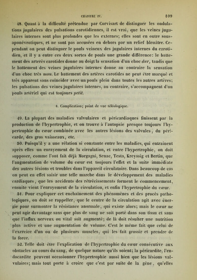 48. Quant à la difficulté prétendue par Corvisart de distinguer les ondula- tions jugulaires des pulsations carotidiennes, il est vrai, que les veines jugu- laires internes sont plus profondes que les externes; elles sont en outre sous- aponévroliques, et ne sont pas accusées en dehors par un relief bleuâtre. Ce- pendant on peut distinguer le pouls veineux des jugulaires internes du caroti- dien, et il y a entre ces deux sortes de pouls une grande différence: le batte- ment des arlerès carotides donne au doigt la sensation d’un choc durs tandis que le battement des veines jugulaires internes donne au contraire la sensation d'un choc très mou. Le battement des artères carotides ne peut être marqué et très apparent sans coïncider avec un pouls plein dans toutes les autres artères: les pulsations des veines jugulaires internes, au contraire, s’accompagnent d'un pouls artériel qui est toujours petit. U. Complication; point de vue téléologique. 49. La plupart des maladies valvulaires et péricardiaques finissent par la production de l’hypertrophie, et on trouve à l'autopsie presque toujours l’hy- pertrophie du cœur combinée avec les autres lésions des valvules, du péri- carde, des gros vaisseaux, etc. 50. Puisqu’il y a une rélation si constante entre les maladies, qui entraînent après elles un enrayement de la circulation, et entre l’hypertrophie, on doit supposer, comme l’ont fait déjà Morgagni, Senac, Testa, Krcyssig et Bertin, que l'augmentation de volume du cœur est toujours l’effet et la suite immédiate des autres lésions et troubles dans l’appareil circulatoire. Dans beaucoup de cas on peut en effet saisir une telle marche dans le développement des maladies cardiaques, que les accidents des rétrécissements forment le commencement, ensuite vient benrayement de la circulation, et enfin l’hypertrophie du cœur. 5t. Pour expliquer cet enchaînement des phénomènes et des procès patho- logiques, on doit se rappeller, que le centre de la circulation agit avec éner- gie pour surmonter la résistance anormale, qui existe alors; mais le cœur ne peut agir davantage sans que plus de sang ne soit porté dans son tissu et sans que l’influx nerveux ou vital soit augmenté; de là doit résulter une nutrition plus active et une augmentation de volume. C’est le même fait que celui de l’exercice d’un ou de plusieurs muscles, qui les fait grossir et prendre de la force. 52. Telle doit être l’explication de l’hypertrophie du cœur consécutive aux obstacles au cours du sang, de quelque nature qu’ils soient; la péricardite, l’en- docardite peuvent occasionner l’hypertrophie aussi bien que les lésions val- vulaires; mais tout porte à croire que c’est par suite de la gène, qu’elles