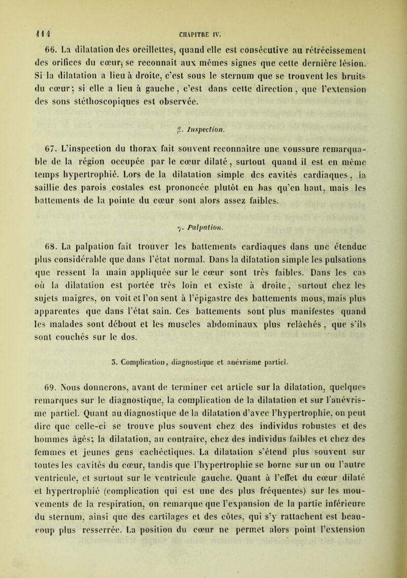 66. La dilatation des oreillettes, quand elle est consécutive au rétrécissement des orifices du cœur; se reconnaît aux mêmes signes que celle dernière lésion. Si la dilatation a lieu à droite, c'est sous le sternum que se trouvent les bruits du cœur; si elle a lieu à gauche, c’est dans celte direction, que l’extension des sons stéthoscopiques est observée. Inspection. 67. L’inspection du thorax fait souvent reconnaître une voussure remarqua- ble de la région occupée par le cœur dilaté, surtout quand il est en même temps hypertrophié. Lors de la dilatation simple des cavités cardiaques, la saillie des parois costales est prononcée plutôt en bas qu’en haut, mais les battements de la pointe du cœur sont alors assez faibles. 7. Palpation. 68. La palpation fait trouver les battements cardiaques dans une étendue plus considérable que dans l’état normal. Dans la dilatation simple les pulsations que ressent la main appliquée sur le cœur sont très faibles. Dans les cas où la dilatation est portée très loin et existe à droite, surtout chez les sujets maigres, on voit et l’on sent à l’épigastre des battements mous, mais plus apparentes que dans l’état sain. Ces battements sont plus manifestes quand les malades sont débout et les muscles abdominaux plus relâchés, que s’ils sont couchés sur le dos. 5. Complication, diagnostique et anévrisme partiel. 69. Nous donnerons, avant de terminer cet article sur la dilatation, quelques remarques sur le diagnostique, la complication de la dilatation et sur l’anévris- me partiel. Quant au diagnostique delà dilatation d’avec l’hypertrophie, on peut dire que celle-ci se trouve plus souvent chez des individus robustes et des hommes âgés; la dilatation, au contraire, chez des individus faibles et chez des femmes et jeunes gens cachéctiques. La dilatation s’étend plus souvent sur toutes les cavités du cœur, tandis que l’hypertrophie se borne sur un ou l’autre ventricule, et surtout sur le ventricule gauche. Quant à l’effet du cœur dilaté et hypertrophié (complication qui est une des plus fréquentes) sur les mou- vements de la respiration, on remarque que l’expansion de la partie inférieure «lu sternum, ainsi que des cartilages et des côtes, qui s’y rattachent est beau- coup plus resserrée. La posilion du cœur ne permet alors point l’extension