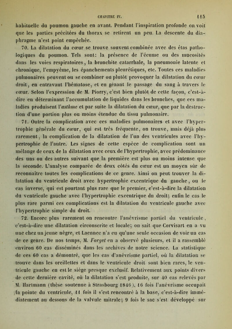 habituelle du poumon gauche en avant. Pendant l'inspiration profonde on voit que les parties précitées du thorax se retirent un peu. La descente du dia- phragme n’est point empêchée. 70. La dilatation du cœur se trouve souvent combinée avec des étas patho- logiques du poumon. Tels sont: la présence de l’écume ou des mucosités dans les voies respiratoires, la bronchite catarrhale, la pneumonie latente et chronique, l’empyème, les épanchements pleurétiques, etc. Toutes ces maladies pulmonaires peuvent ou se combiner ou plutôt provoquer la dilatation du cœur droit, en entravant l’hématose, et en gênant le passage du sang à travers le cœur. Selon l’expression de M. Piorry, c’est bien plutôt de cette façon, c’est-à- dire en déterminant l’accumulation de liquides dans les bronches, que ces ma- ladies produisent l'asthme et par suite la dilatation du cœur, que par la destruc- lion d’une portion plus ou moins étendue du tissu pulmonaire. 71. Outre la complication avec ces maladies pulmonaires et avec l’hyper- trophie générale du cœur, qui est très fréquente, on trouve, mais déjà plus rarement, la complication de la dilatation de l’un des ventricules avec l’hy- pertrophie de l’autre. Les signes de cette espèce de complication sont un mélange de ceux de la dilatation avec ceux de l’hypertrophie, avec prédominance des uns ou des autres suivant que la première est plus ou moins intense que la seconde. L’analyse comparée de deux côtés du cœur est un moyen sûr de reconnaître toutes les complications de ce genre. Ainsi on peut trouver la di- latation du ventricule droit avec hypertrophie excentrique du gauche, ou le cas inverse, qui est pourtant plus rare que le premier, c’est-à-dire la dilatation du ventricule gauche avec l’hypertrophie excentrique du droit*, enfin le cas le plus rare parmi ces complications est la dilatation du ventricule gauche avec l’hypertrophie simple du droit. 72. Encore plus rarement on rencontre l’anévrisme partiel du ventricule , c'est-à-dire une dilatation circonscrite et locale; on sait que Corvisart en a vu une chez un jeune nègre, et Laenncc n'a eu qu’une seule occasion de voir un cas de. ce genre. De nos temps, M. Forget en a observé plusieurs, et il a rassemblé environ 60 cas disséminés dans les archives de notre science. La statistique de ces 60 cas a démontré, que les cas d’anévrisme partiel, où la dilatation se trouve dans les oreillettes et dans le ventricule droit sont bien rares, le ven- tricule gauche en est le siège presque exclusif. Relativement aux points divers de celle dernière cavité, où la dilatation s'est produite, sur 40 cas relevés par M. Hartmann (thèse soutenue à Strasbourg 1846 ), 16 fois l’anévrisme occupait la pointe du ventricule, 11 fois il sJest rencontré à la base, c’est-à-dire immé- diatement au dessous de la valvule mitrale: 9 fois le sac sJest développé sur