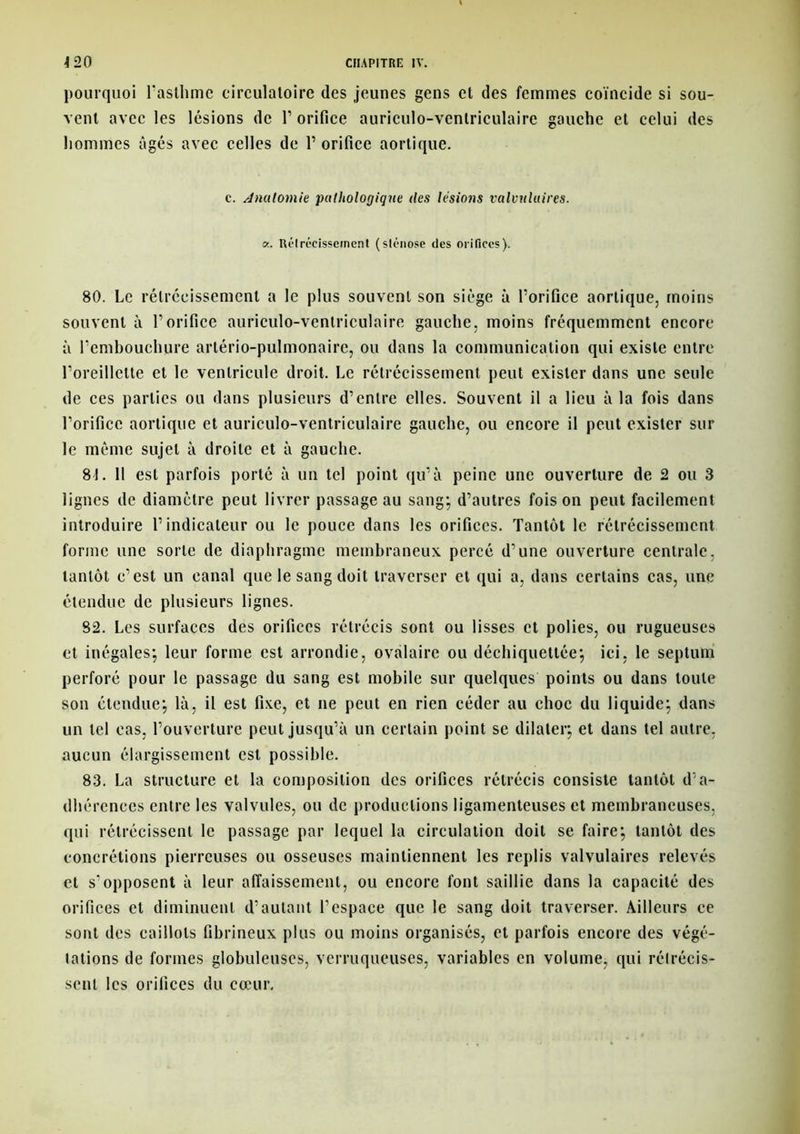 pourquoi l'asthme circulatoire des jeunes gens et des femmes coïncide si sou- vent avec les lésions de 1’ orifice auriculo-ventriculaire gauche et celui des hommes âgés avec celles de Y orifice aortique. c. Anulomie pathologique des lésions valvulaires, a. Rétrécissement (sténose des orifices). 80. Le rétrécissement a le plus souvent son siège à l’orifice aortique, moins souvent à l’orifice auriculo-ventriculaire gauche, moins fréquemment encore à l’embouchure arlério-pulmonaire, ou dans la communication qui existe entre l’oreillette et le ventricule droit. Le rétrécissement peut exister dans une seule de ces parties ou dans plusieurs d’entre elles. Souvent il a lieu à la fois dans l’orifice aortique et auriculo-ventriculaire gauche, ou encore il peut exister sur le même sujet à droite et à gauche. 81. Il est parfois porté à un tel point qu’à peine une ouverture de 2 ou 3 lignes de diamètre peut livrer passage au sang-, d’autres foison peut facilement introduire l’indicateur ou le pouce dans les orifices. Tantôt le rétrécissement forme une sorte de diaphragme membraneux percé d’une ouverture centrale, tantôt c’est un canal que le sang doit traverser et qui a, dans certains cas, une étendue de plusieurs lignes. 82. Les surfaces des orifices rétrécis sont ou lisses et polies, ou rugueuses et inégales; leur forme est arrondie, ovalaire ou déchiquettée; ici, le septum perforé pour le passage du sang est mobile sur quelques points ou dans toute son étendue; là, il est fixe, et ne peut en rien céder au choc du liquide; dans un tel cas, l’ouverture peut jusqu’à un certain point se dilater; et dans tel autre, aucun élargissement est possible. 83. La structure et la composition des orifices rétrécis consiste tantôt d’a- dhérences entre les valvules, ou de productions ligamenteuses et membraneuses, qui rétrécissent le passage par lequel la circulation doit se faire; tantôt des concrétions pierreuses ou osseuses maintiennent les replis valvulaires relevés et s'opposent à leur affaissement, ou encore font saillie dans la capacité des orifices et diminuent d’autant l’espace que le sang doit traverser. Ailleurs ce sont des caillots fibrineux plus ou moins organisés, et parfois encore des végé- tations de formes globuleuses, verruqueuses, variables en volume, qui rétrécis- sent les orifices du cœur.