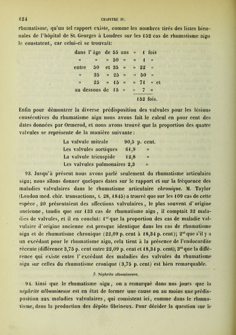 rhumatisme, qu’un tel rapport existe, comme les nombres tirés des listes bien- nales de P hôpital de St. Georges à Londres sur les 4 52 cas de rhumatisme aigu le constatent, car celui-ci se trouvait: dans 1’ âge de 55 ans >5 4 fois n 55 55 50 55 55 4 55 entre. 50 et 35 55 55 22 55 55 35 55 25 55 55 50 55 55 25 55 45 55 55 74 » et au dessous de 45 55 55 7 55 452 fois. Enfin pour démontrer la diverse prédisposition des valvules pour les lésions consécutives du rhumatisme aigu nous avons fait le calcul en pour cent des dates données par Ormerod, et nous avons trouvé que la proportion des quatre valvules se représente de la manière suivante : La valvule mitrale 90,5 p. cent. Les valvules aortiques 64,9 » La valvule tricuspide 42,8 » Les valvules pulmonaires 2,3 » 93. Jusqu’à présent nous avons parlé seulement du rhumatisme articulaire aigu; nous allons donner quelques dates sur le rapport et sur la fréquence des maladies valvulaires dans le rhumatisme articulaire chronique. M. Taylor (London med. chir. transactions, l. 28, 4845) a trouvé que sur les 409 cas de cette espèce, 20 présentaient des affections valvulaires, le plus souvent d' origine ancienne, tandis que sur 4 33 cas de rhumatisme aigu, il comptait 32 mala- dies de valvules, et il en conclut: 4ntque la proportion des cas de maladie val- vulaire d'origine ancienne est presque identique dans les cas de rhumatisme aigu et de rhumatisme chronique (22,09 p. cent à 4 8,34 p. cent); 2ntques’ilya un excédant pour le rhumatisme aigu, cela tient à la présence de l’endocardite récente (différence 3,75 p. cent entre 22,09 p. cent et 4 8,34 p. cent); 3ntque la diffé- rence qui existe entre l'excédant des maladies des valvules du rhumatisme aigu sur celles du rhumatisme cronique (3,75 p. cent) est bien remarquable. /3. Néphrite albumineuse. 94. Ainsi que le rhumatisme aigu, on a remarqué dans nos jours que la néphrite albumineuse est en état de former une cause ou au moins une prédis- position aux maladies valvulaires, qui consistent ici, comme dans le rhuma- tisme, dans la production des dépôts fibrineux. Pour décider la queslion sur le