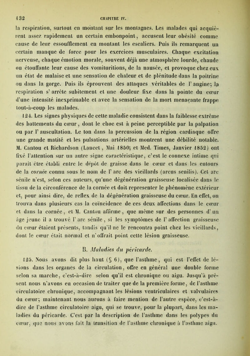 la respiration, surtout en montant sur les montagnes. Les malades qui acquiè- rent asser. rapidement un certain embonpoint, accusent leur obésité comme cause de leur essoufllement en montant les escaliers. Puis ils remarquent un certain manque de force pour les exercices musculaires. Chaque, excitation nerveuse, chaque émotion morale, souvent déjà une atmosphère lourde, chaude ou étouffante leur cause des vomituritions, de la nausée, et provoque chez eux un état de malaise et une sensation de chaleur et de plénitude dans la poitrine ou dans la gorge. Puis ils éprouvent des attaques véritables de P angine*, la respiration s’ arrête subitement et une douleur fixe dans la pointe du cœur d’une intensité inexprimable et avec la sensation de la mort menaçante frappe tout-à-coup les malades. 124. Les signes physiques de cette maladie consistent dans la faiblesse extrême des battements du cœur, dont le choc est à peine perceptible par la palpation ou par P auscultation. Le ton dans la percussion de la région cardiaque offre une grande matité et les pulsations artérielles montrent une débilité notable. M. Cantou et Richardson (Lancet , Mai 1850; et Med. Times, Janvier 1852) ont fixé Pattention sur un autre signe caractéristique, c’est le connexe intime qui parait être établi entre le dépôt de graisse dans le cœur et dans les entours de la contée connu sous le nom de P are des vieillards (arcus senilis). Cet are sénile n’est, selon ces auteurs, quJune dégénéralion graisseuse localisée dans le tissu de la circonférence de la cornée et doit représenter le phénomène extérieur et, pour ainsi dire, de reflex de la dégénération graisseuse du cœur. En effet, on trouva dans plusieurs cas la coïncidence de ces deux affections dans le cœur et dans la cornée, et M. Cantou affirme , que même sur des personnes d1 un âge jeune il a trouvé P are sénile , si les symptômes de P affection graisseuse du cœur étaient présents, tandis qu’il ne le rencontra point chez les vieillards, dont le cœur était normal et n’offrait point celte lésion graisseuse. B. Maladies du péricarde. 125. Nous avons dit plus haut (§6), que l'asthme, qui est l’effet de lé- sions dans les organes de la circulation, offre en général une double forme selon sa marche, c’est-à-dire selon qu’il est chronique ou aigu. Jusqu’à pré- sent nous n’avons eu occasion de traiter que de la première forme, de l’asthme circulatoire chronique, accompagnant les lésions ventriculaires et valvulaires du cœur; maintenant nous aurons à faire mention de l’autre espèce, c’est-à- dire de l’asthme circulatoire aigu, qui se trouve, pour la plupart, dans les ma- ladies du péricarde. C’est par la description de l’asthme dans les polypes du cœur, ([uc nous avons fait la transition de l’asthme chronique à l’asthme aigu.