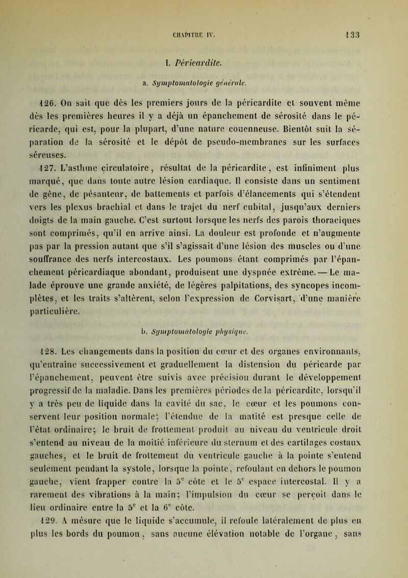 I. Péricardite. a. Symptomatologie générale. 4 26. On sait que dès les premiers jours de la péricardite et souvent même dès les premières heures il y a déjà un épanchement de sérosité dans le pé- ricarde, qui est, pour la plupart, d’une nature couenneuse. Bientôt suit la sé- paration de la sérosité et le dépôt de pseudo-membranes sur les surfaces séreuses. 4 27. L’asthme circulatoire, résultat de la péricardite, est infiniment plus marqué, que dans toute autre lésion cardiaque. Il consiste dans un sentiment, de gêne, de pésanleur, de battements et parfois d’élancements qui s’étendent vers les plexus brachial et dans le trajet du nerf cubital, jusqu’aux derniers doigts de la main gauche. C’est surtout lorsque les nerfs des parois thoraciques sont comprimés, qu’il en arrive ainsi. La douleur est profonde et n’augmente pas par la pression autant que s’il s’agissait d’une lésion des muscles ou d’une souffrance des nerfs intercostaux. Les poumons étant comprimés par l’épan- chement péricardiaque abondant, produisent une dyspnée extrême. — Le ma- lade éprouve une grande anxiété, de légères palpitations, des syncopes incom- plètes, et les traits s’altèrent, selon l’expression de Corvisart, d’une manière particulière. b. Symptomatologie physique. 128. Les changements dans la position du cœur et des organes environnants, qu’entraîne successivement et graduellement la distension du péricarde par l’épanchement, peuvent être suivis avec précision durant le développement progressif de la maladie. Dans les premières périodes de la péricardite, lorsqu’il y a très peu de liquide dans la cavité du sac, le cœur et les poumons con- servent leur position normale; l’étendue de la matité est presque celle de l’état ordinaire; le bruit de frottement produit au niveau du ventricule droit s’entend au niveau de la moitié inférieure du sternum et des cartilages costaux gauches, cl le bruit de frottement du ventricule gauche à la pointe s’entend seulement pendant la systole, lorsque la pointe, refoulant en dehors le poumon gauche, vient frapper contre la 5e côte et le 51' espace intercostal. 11 y a rarement des vibrations à la main; l’impulsion du cœur se perçoit dans le lieu ordinaire entre la 5e et la 6U côte. 4 29. A mésure que le liquide s’accumule, il refoule latéralement de plus en plus les bords du poumon, sans aucune élévation notable de l’organe, sans