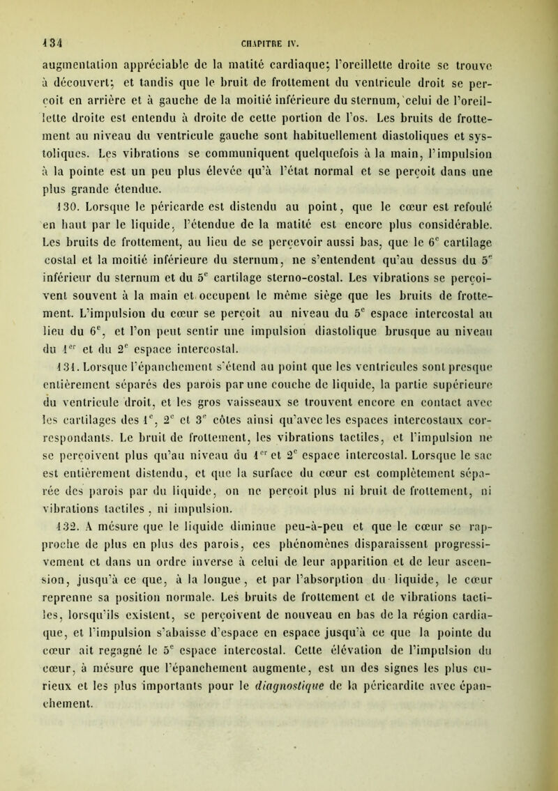 augmentation appréciable de la matité cardiaque; l’oreillette droite se trouve à découvert; et tandis que le bruit de frottement du ventricule droit se per- çoit en arrière et à gauche de la moitié inférieure du sternum, celui de l’oreil- lette droite est entendu à droite de cette portion de l'os. Les bruits de frotte- ment au niveau du ventricule gauche sont habituellement diastoliques et sys- toliques. Les vibrations se communiquent quelquefois à la main, l’impulsion à la pointe est un peu plus élevée qu’à l’état normal et se perçoit dans une plus grande étendue. 130. Lorsque le péricarde est distendu au point, que le cœur est refoulé en haut par le liquide, l’étendue de la matité est encore plus considérable. Les bruits de frottement, au lieu de se percevoir aussi bas, que le 6e cartilage costal et la moitié inférieure du sternum, ne s’entendent qu’au dessus du 5e inférieur du sternum et du 5e cartilage sterno-costal. Les vibrations se perçoi- vent souvent à la main et occupent le même siège que les bruits de frotte- ment. L’impulsion du cœur se perçoit au niveau du 5e espace intercostal au lieu du 6e, et l’on peut sentir une impulsion diastolique brusque au niveau du 1er et du 2e espace intercostal. 431. Lorsque l’épanchement s'étend au point que les ventricules sont presque entièrement séparés des parois par une couche de liquide, la partie supérieure du ventricule droit, et les gros vaisseaux se trouvent encore en contact avec les cartilages des 1e, 2e et 3e côtes ainsi qu’avec les espaces intercostaux cor- respondants. Le bruit de frottement, les vibrations tactiles, et l’impulsion ne se perçoivent plus qu’au niveau du 1er et 2e espace intercostal. Lorsque le sac est entièrement distendu, et que la surface du cœur est complètement sépa- rée des parois par du liquide, on ne perçoit plus ni bruit de frottement, ni vibrations tactiles , ni impulsion. 132. A mésure que le liquide diminue peu-à-peu et que le cœur se rap- proche de plus en plus des parois, ces phénomènes disparaissent progressi- vement et dans un ordre inverse à celui de leur apparition et de leur ascen- sion, jusqu’à ce que, à la longue, et par l’absorption du liquide, le cœur reprenne sa position normale. Les bruits de frottement et de vibrations tacti- les, lorsqu’ils existent, se perçoivent de nouveau en bas delà région cardia- que, et l’impulsion s’abaisse d’espace en espace jusqu’à ce que la pointe du cœur ait regagné le 5e espace intercostal. Cette élévation de l’impulsion du cœur, à mésure que l’épanchement augmente, est un des signes les plus cu- rieux et les plus importants pour le diagnostique de la péricardite avec épan- chement.