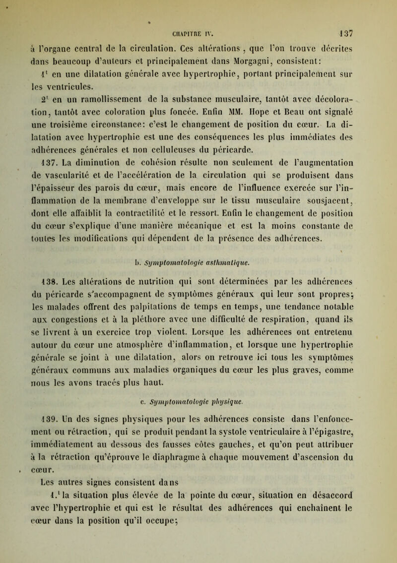 a l’organe central de la circulation. Ces altérations , que l’on trouve décrites dans beaucoup d’auteurs et principalement dans Morgagni, consistent: 4' en une dilatation générale avec hypertrophie, portant principalement sur les ventricules. 2' en un ramollissement de la substance musculaire, tantôt avec décolora- tion, tantôt avec coloration plus foncée. Enfin MM. Ilope et Beau ont signalé une troisième circonstance: c’est le changement de position du cœur. La di- latation avec hypertrophie est une des conséquences les plus immédiates des adhérences générales et non celluleuses du péricarde. 137. La diminution de cohésion résulte non seulement de l’augmentation de vascularité et de l’accélération de la circulation qui se produisent dans l’épaisseur des parois du cœur, mais encore de l’influence exercée sur l’in- flammation de la membrane d’enveloppe sur le tissu musculaire sousjacent, dont elle affaiblit la contractilité et le ressort. Enfin le changement de position du cœur s’explique d’une manière mécanique et est la moins constante de toutes les modifications qui dépendent de la présence des adhérences. % b. Symptomatologie asthmatique. 438. Les altérations de nutrition qui sont déterminées par les adhérences du péricarde s'accompagnent de symptômes généraux qui leur sont propres*, les malades offrent des palpitations de temps en temps, une tendance notable aux congestions et à la pléthore avec une difficulté de respiration, quand ils se livrent à un exercice trop violent. Lorsque les adhérences ont entretenu autour du cœur une atmosphère d’inflammation, et lorsque une hypertrophie, générale se joint à une dilatation, alors on retrouve ici tous les symptômes généraux communs aux maladies organiques du cœur les plus graves, comme nous les avons tracés plus haut. c. Symptomatologie physique. 4 39. En des signes physiques pour les adhérences consiste dans l’enfonce- ment ou rétraction, qui se produit pendant la systole ventriculaire à l’épigastre, immédiatement au dessous des fausses côtes gauches, et qu’on peut attribuer à la rétraction qu’éprouve le diaphragme à chaque mouvement d’ascension du cœur. Les autres signes consistent dans l.lla situation plus élevée de la pointe du cœur, situation en désaccord avec l’hypertrophie et qui est le résultat des adhérences qui enchaînent le cœur dans la position qu’il occupe;