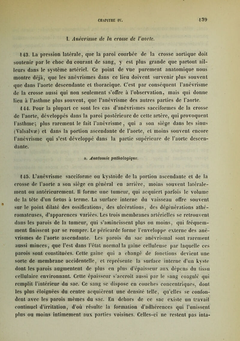 I. Anévrisme de la crosse de l’aorte. 143. La pression latérale, que la paroi courbée de la crosse aortique doit soutenir par le choc du courant de sang, y est plus grande que partout ail- leurs dans le système artériel. Ce point de vue purement anatomique nous montre déjà, que les anévrismes dans ce lieu doivent survenir plus souvent que dans l’aorte descendante et thoracique. C’est par conséquent l’anévrisme de la crosse aussi qui non seulement s’offre à l’observation, mais qui donne lieu à l’asthme plus souvent, que l’anévrisme des autres parties de l'aorte. 144. Pour la plupart ce sont les cas d’anévrismes sacciformes de la crosse de l’aorte, développés dans la paroi postérieure de cette artère, qui provoquent l'asthme, plus rarement le fait l’anévrisme, qui a son siège dans les sinus (Valsalvæ) et dans la portion ascendante de l’aorte, et moins souvent encore l’anévrisme qui s’est développé dans la partie supérieure de l’aorte descen- dante. a. Anatomie pathologique. 145. L’anévrisme sacciforme ou kysloïde de la portion ascendante et de la crosse de l’aorte a son siège en général en arrière, moins souvent latérale- ment ou antérieurement. Il forme une tumeur, qui acquiert parfois le volume de la tète d’un fœtus à terme. La surface interne du vaisseau offre souvent sur le point dilaté des ossifications, des ulcérations, des dégénérations athé- romateuses, d’apparences variées. Les trois membranes artérielles se retrouvent < 1 ans les parois de la tumeur, qui s’amincissent plus ou moins, qui fréquem- ment finissent par se rompre. Le péricarde forme l’enveloppe externe des ané- vrismes de l’aorte ascendante. Les parois du sac anévrismal sont rarement aussi minces, que l’est dans l’état normal la gaine celluleuse par laquelle ces parois sont constituées. Cette gaine qui a changé de fonctions devient une sorte de membrane accidentelle, et représente la surface interne d’un kyste dont les parois augmentent de plus en plus d’épaisseur aux dépens du tissu cellulaire environnant. Cette épaisseur sJaecroîl aussi par le sang coagulé qui remplit l’intérieur du sac. Ce sang sc dispose en couches concentriques, dont les plus éloignées du centre acquièrent une densité telle, qu’elles se confon- dent avec les parois mêmes du sac. En dehors de ce sac existe un travail continuel d’irritation, d’où résulte la formation d’adhérences qui l’unissent plus ou moins intimement aux parties voisines. Celles-ci ne restent pas inta-