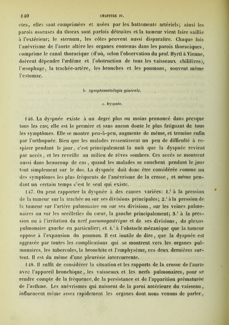 oies, elles sont comprimées et usées par les. battements artériels; ainsi les parois osseuses du thorax sont parfois détruites et la tumeur vient faire saillie à l’extérieur; le sternum, les côtes peuvent aussi disparaître. Chaque fois l’anévrisme de l’aorte altère les organes contenus dans les parois thoraciques, comprime le canal thoracique (d’où, selon l’observation du prof. Hyrtl à Vienne, doivent dépendre l’œdème et l’obstruction de tous les vaisseaux chilifères), l’œsophage, la trachée-artère, les bronches et les poumons, souvent même l’estomac. b. Symptomatologie générale. «. Dyspnée. 146. La dyspnée existe à un degré plus ou moins prononcé dans presque tous les cas; elle est le premier et sans aucun doute le plus fatiguant de tous les symptômes. Elle se montre peu-à-peu, augmente de même, et termine enfin par l’orthopnée. Bien que les malades ressentissent un peu de difficulté à re- spirer pendant le jour, c’est principalement la nuit que la dyspnée revient par accès, et les rcveille au milieu de rêves sombres. Ces accès se montrent aussi dans beaucoup de cas, quand les malades se couchent pendant le jour tout simplement sur le dos. La dyspnée doit donc être considérée comme un des symptômes les plus fréquents de l’anévrisme de la crosse, et même pen- dant un certain temps c’est le seul qui existe. 147. On peut rapporter la dyspnée à des causes variées: 4.‘ à la pression de la tumeur sur la trachée ou sur ses divisions principales; 2.‘àla pression de la tumeur sur l’artère pulmonaire ou sur ses divisions, sur les veines pulmo- naires ou sur les oreillettes du cœur, la gauche principalement; 3.‘ à la pres- sion ou à l’irritation du nerf pneumogastrique et de ses divisions, du plexus pulmonaire gauche en particulier; et 4.‘ à l’obstacle mécanique que la tumeur oppose à l’expansion du poumon. Il est inutile de dire, que la dyspnée est aggravée par toutes les complications qui se montrent vers les organes pul- monaires, les tubercules, la bronchite et l’emphysème, ces deux dernières sur- tout. Il est du même d’une pleurésie intercurrente. 4 48. Il suffit de considérer la situation et les rapports de la crosse de l’aorte avec l’appareil bronchique, les vaisseaux et les nerfs pulmonaires, pour se rendre compte de la fréquence, de la persistance et de l’apparition prématurée de l’asthme. Les anévrismes qui naissent de la paroi antérieure du vaisseau , influencent même assez rapidement les organes dont nous venons de parler,-,