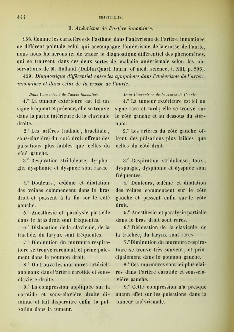 11. Anévrisme de Vartère innommée. 158. Comme les caractères de l’asthme dans l’anévrisme de l’artère innommée ne diffèrent point de celui qui accompagne l’anévrisme de la crosse de l’aorte, nous nous bornerons ici de tracer le diagnostique différentiel des phénomènes, qui se trouvent dans ces deux sortes de maladie anévrismale selon les ob- servations de M. Holland (Dublin Quart. Journ. of med. science, t. XIII, p. 296). 159. Diagnostique différentiel entre les symptômes dans Vanévrisme de Vartère innommée et dans celui de la crosse de Vaorte. Dans 1‘anévrisme de l'aorte innommée. 1. c La tumeur extérieure est ici un signe fréquent et précoce*, elle se trouve dans la partie intérieure de la clavicule droite. 2. ® Les artères (radiale , brachiale, sous-clavière) du côté droit offrent des pulsations plus faibles que celles du côté gauche. 3. ® Respiration striduleuse, dyspha- gie, dysphonie et dyspnée sont rares. 4. ® Douleurs, œdème et dilatation des veines commencent dans le bras droit et passent à la fin sur le côté gauche. 5. ® Anesthésie et paralysie partielle dans le bras droit sont fréquentes. 6. ® Dislocation de la clavicule, de la trachée, du larynx sont fréquentes. 7. ® Diminution du murmure respira- toire se trouve rarement, et principale- ment dans le poumon droit. 8. e On trouve les murmures artériels anomaux dans l’artère carotide et sous- clavière droite. 9. ® La compression appliquée sur la carotide et sous-clavière droite di- minue et fait disparaître enfin la pul- sation dans la tumeur. Dans l’anévrisme de la crosse de l’uorlc. 4.® La tumeur extérieure est ici un signe rare et tard*, elle se trouve sur le côté gauche et au dessous du ster- num. 2. ® Les artères du côté gauche of- frent des pulsations plus faibles que celles du côté droit. 3. ® Respiration striduleuse , toux , dysphagie, dysphonie et dyspnée sont fréquentes. 4. ® Douleurs, œdème et dilatation des veines commencent sur le côté gauche et passent enfin sur le côté droit. 5. ® Anesthésie et paralysie partielle dans le bras droit sont rares. 6. ® Dislocation de la clavicule de la trachée, du larynx sont rares. 7. ®Diminution du murmure respira- toire se trouve très souvent, et prin- cipalement dans le poumon gauche. 8. ® Ces murmures sont ici plus clai- res dans l’artère carotide et sous-cla- vière gauche. 9. ® Cette compression n’a presque aucun effet sur les pulsations dans la tumeur anévrismale.