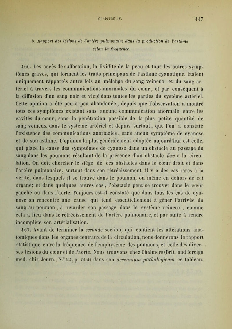 b. Rapport des lésions de l'artère pulmonaire dans la production de l’asthme selon la fréquence. 166. Les accès de suffocation, la lividité de la peau et tous les autres symp- tômes graves, qui forment les traits principaux de l’asthme cyanolique, étaient uniquement rapportés autre fois au mélange du sang veineux et du sang ar- tériel à travers les communications anormales du cœur, et par conséquent à la diffusion d’un sang noir et vicié dans toutes les parties du système artériel. Celte opinion a été peu-à-peu abandonée, depuis que l’observation a montré tous ces symptômes existant sans aucune communication anormale entre les cavités du cœur, sans la pénétration possible de la plus petite quantité de sang veineux dans le système artériel et depuis surtout, que l’on a constaté l’existence des communications anormales, sans aucun symptôme de cyanose et de son asthme. L’opinion la plus généralement adoptée aujourd’hui est celle, qui place la cause des symptômes de cyanose dans un obstacle au passage du sang dans les poumons résultant de la présence d’un obstacle fixe à la circu- lation. On doit chercher le siège de ces obstacles dans le cœur droit et dans l’artère pulmonaire, surtout dans son rétrécissement. Il y a des cas rares à la vérité, dans lesquels il se trouve dans le poumon, ou même en dehors de cet organe; et dans quelques autres cas, l’obstacle peut se trouver dans le cœur gauche ou dans l’aorte. Toujours est-il constaté que dans tous les cas de cya- nose on rencontre une cause qui tend essentiellement à gêner l’arrivée du sang au poumon , à retarder son passage dans le système veineux, comme cela a lieu dans le rétrécissement de l’artère pulmonaire, et par suite à rendre incomplète son artérialisation. 4 67. Avant de terminer la seconde seclion, qui contient les altérations ana- tomiques dans les organes centraux de la circulation, nous donnerons le rapport statistique entre la fréquence de l’emphysème des poumons, et celle dés diver- ses lésions du cœur et de l’aorte. Nous trouvons chez Chalmers (Brit. and foreign med. chir. Journ., N.° 24, p. 504) dans son üecennium pathologicum ce tableau: