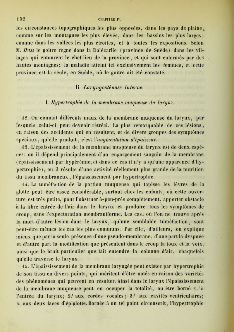 les circonstances topographiques les plus opposées, dans les pays de plaine, comme sur les montagnes les plus élevés, dans les bassins les plus larges, comme dans les vallées les plus étroites, et à toutes les expositions. Selon M. Iiuss le goitre règne dans la Dalécarlic (province de Suède) dans les vil- lages qui entourent le chef-lieu de la province, et qui sont enfermés par des hautes montagnes; la maladie atteint ici exclusivement les femmes, et cette province est la seule, en Suède, où le goitre ait été constaté. B. Laryngosténose interne. 1. Hypertrophie de la membrane muqueuse du larynx. 4 2. On eonnait différents maux de la membrane muqueuse du larynx, par lesquels celui-ci peut devenir rétréci. La plus remarquable de ces lésions, en raison des accidents qui en résultent, et de divers groupes des symptômes spéciaux, qu’elle produit, c’est Y augmentation d’épaisseur. 4 3. L’épaississement de la membrane muqueuse du larynx est de deux espè- ces: ou il dépend principalement d’un engorgement sanguin de la membrane (épaississement par hypérémie, et dans ce cas il n’y a qu’une apparence d’hy- pertrophie), ou il résulte d’une activité réellement plus grande de la nutrition du tissu membraneux, l’épaississement par hypertrophie. 4 4. La tuméfaction de la portion muqueuse qui tapisse les lèvres de la glotte peut être assez considérable, surtout chez les enfants, où celle ouver- ture est très petite, pour l’obstruer à-peu-près complètement, apporter obstacle à la libre entrée de l’air dans le larynx et produire tous les symptômes de croup, sans l’expectoration membraniforme. Les cas, où l’on ne trouve après la mort d’autre lésion dans le larynx, qu’une semblable tuméfaction, sont peut-être mêmes les cas les plus communs. Par elle, d’ailleurs, on explique mieux que par la seule présence d’une pseudo-membrane, d’une part la dyspnée et d’autre part la modification que présentent dans le croup la toux et la voix, ainsi que le bruit particulier que fait entendre la colonne d’air, chaquefois qu’elle traverse le larynx. 4 5. L’épaississement de la membrane laryngée peut exister par hypertrophie de son tissu en divers points, qui méritent d’être notés en raison des variétés des phénomènes qui peuvent en résulter. Ainsi dans le larynx l’épaississement de la membrane muqueuse peut en occuper la totalité, ou être borné 4.là l’entrée du larynx; 2.‘ aux cordes vocales; 3.1 aux cavités ventriculaires; 4. aux deux faces d’épiglotte. Bornée à un tel point circonscrit, l’hypertrophie