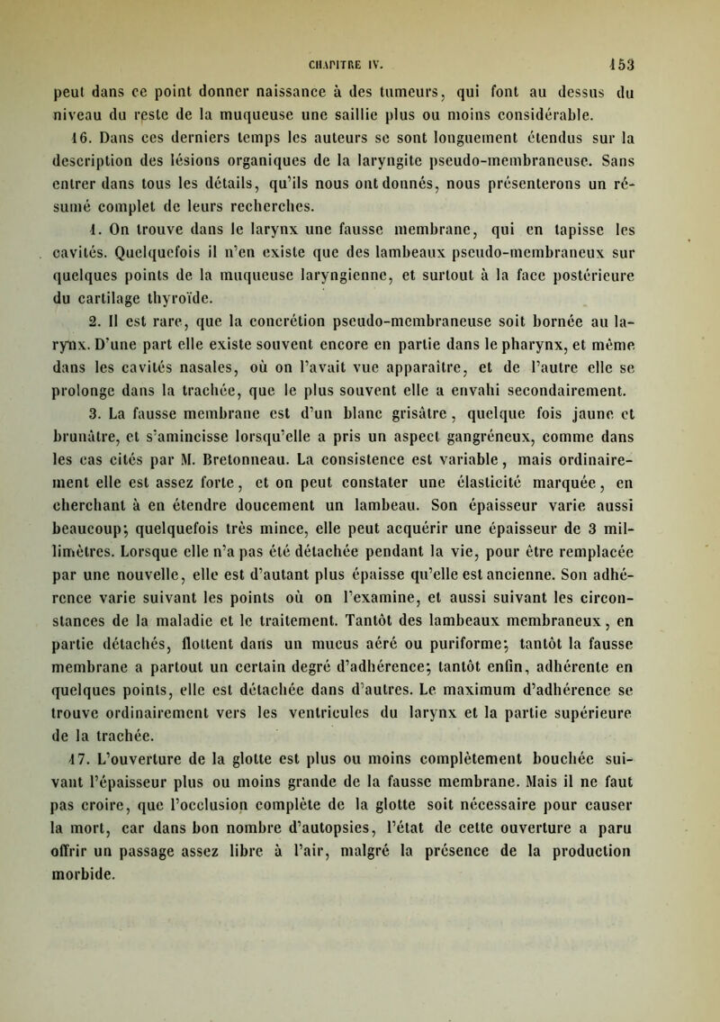 peut dans ce point donner naissance à des tumeurs, qui font au dessus du niveau du reste de la muqueuse une saillie plus ou moins considérable. 16. Dans ces derniers temps les auteurs se sont longuement étendus sur la description des lésions organiques de la laryngite pseudo-membraneuse. Sans entrer dans tous les détails, qu’ils nous ont donnés, nous présenterons un ré- sumé complet de leurs recherches. 1. On trouve dans le larynx une fausse membrane, qui en tapisse les cavités. Quelquefois il n’en existe que des lambeaux pseudo-membraneux sur quelques points de la muqueuse laryngienne, et surtout à la face postérieure du cartilage thyroïde. 2. Il est rare, que la concrétion pseudo-membraneuse soit bornée au la- rynx. D’une part elle existe souvent encore en partie dans le pharynx, et même dans les cavités nasales, où on l’avait vue apparaître, et de l’autre elle se prolonge dans la trachée, que le plus souvent elle a envahi secondairement. 3. La fausse membrane est d’un blanc grisâtre, quelque fois jaune et brunâtre, et s’amincisse lorsqu’elle a pris un aspect gangréneux, comme dans les cas cités par M. Bretonneau. La consistence est variable, mais ordinaire- ment elle est assez forte, et on peut constater une élasticité marquée, en cherchant à en étendre doucement un lambeau. Son épaisseur varie aussi beaucoup; quelquefois très mince, elle peut acquérir une épaisseur de 3 mil- limètres. Lorsque elle n’a pas été détachée pendant la vie, pour être remplacée par une nouvelle, elle est d’autant plus épaisse qu’elle est ancienne. Son adhé- rence varie suivant les points où on l’examine, et aussi suivant les circon- stances de la maladie et le traitement. Tantôt des lambeaux membraneux, en partie détachés, flottent dans un mucus aéré ou puriforme; tantôt la fausse membrane a partout un certain degré d’adhérence; tantôt enfin, adhérente en quelques points, elle est détachée dans d’autres. Le maximum d’adhérence se trouve ordinairement vers les ventricules du larynx et la partie supérieure de la trachée. 4 7. L’ouverture de la glotte est plus ou moins complètement bouchée sui- vant l’épaisseur plus ou moins grande de la fausse membrane. Mais il ne faut pas croire, que l’occlusion complète de la glotte soit nécessaire pour causer la mort, car dans bon nombre d’autopsies, l’état de cette ouverture a paru offrir un passage assez libre à l’air, malgré la présence de la production morbide.