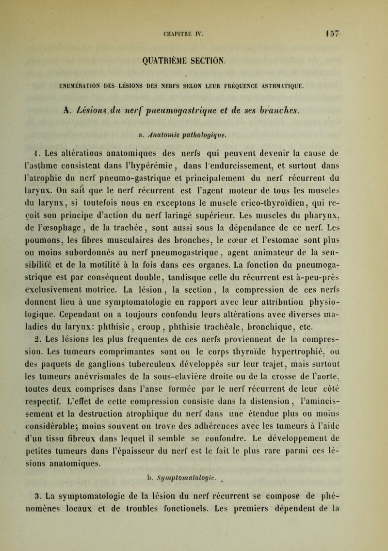 QUATRIÈME SECTION. ÉNUMÉRATION DES LÉSIONS DES NERFS SELON LEUR FRÉQUENCE ASTHMATIQUE. A. Lésions,du nerf pneumogastrique et de ses branches. a. Anatomie pathologique. 1. Les altérations anatomiques des nerfs qui peuvent devenir la cause de f asflime consistent dans Uliypérémie, dans l'endurcissement, et surtout dans l’atrophie du nerf pneumo-gastrique et principalement du nerf récurrent du larynx. On sait que le nerf récurrent est l’agent moteur de tous les muscles du larynx, si toutefois nous en exceptons le muscle crico-thyroïdien, qui re- çoit son principe d’action du nerf laringé supérieur. Les muscles du pharynx, de l’œsophage, de la trachée, sont aussi sous la dépendance de ce nerf. Les poumons, les fibres musculaires des bronches, le cœur et l’estomac sont plus ou moins subordonnés au nerf pneumogastrique, agent animateur de la sen- sibilité et de la motilité à la fois dans ces organes. La fonction du pneumoga- strique est par conséquent double, tandisque celle du récurrent est à-peu-près exclusivement motrice. La lésion, la section , la compression de ces nerfs donnent lieu à une symptomatologie en rapport avec leur attribution physio- logique. Cependant on a toujours confondu leurs altérations avec diverses ma- ladies du larynx: phthisie, croup, phthisie trachéale, bronchique, etc. 2. Les lésions les plus frequentes de ces nerfs proviennent de la compres- sion. Les tumeurs comprimantes sont ou le corps thyroïde hypertrophié, ou des paquets de ganglions tuberculeux développés sur leur trajet, mais surtout les tumeurs anévrismales de la sous-clavière droite ou de la crosse de l’aorte, toutes deux comprises dans l’anse formée par le nerf récurrent de leur côté respectif. L’effet de cette compression consiste dans la distension, l’amincis- sement et la destruction atrophique du nerf dans une étendue plus ou moins considérable; moins souvent on trove des adhérences avec les tumeurs à l’aide d’un tissu fibreux dans lequel il semble se confondre. Le développement de petites tumeurs dans l’épaisseur du nerf est le fait le plus rare parmi ces lé- sions anatomiques. b. Symptomatologie. 3. La symptomatologie de la lésion du nerf récurrent se compose de phé- nomènes locaux et de troubles fonctionels. Les premiers dépendent de la