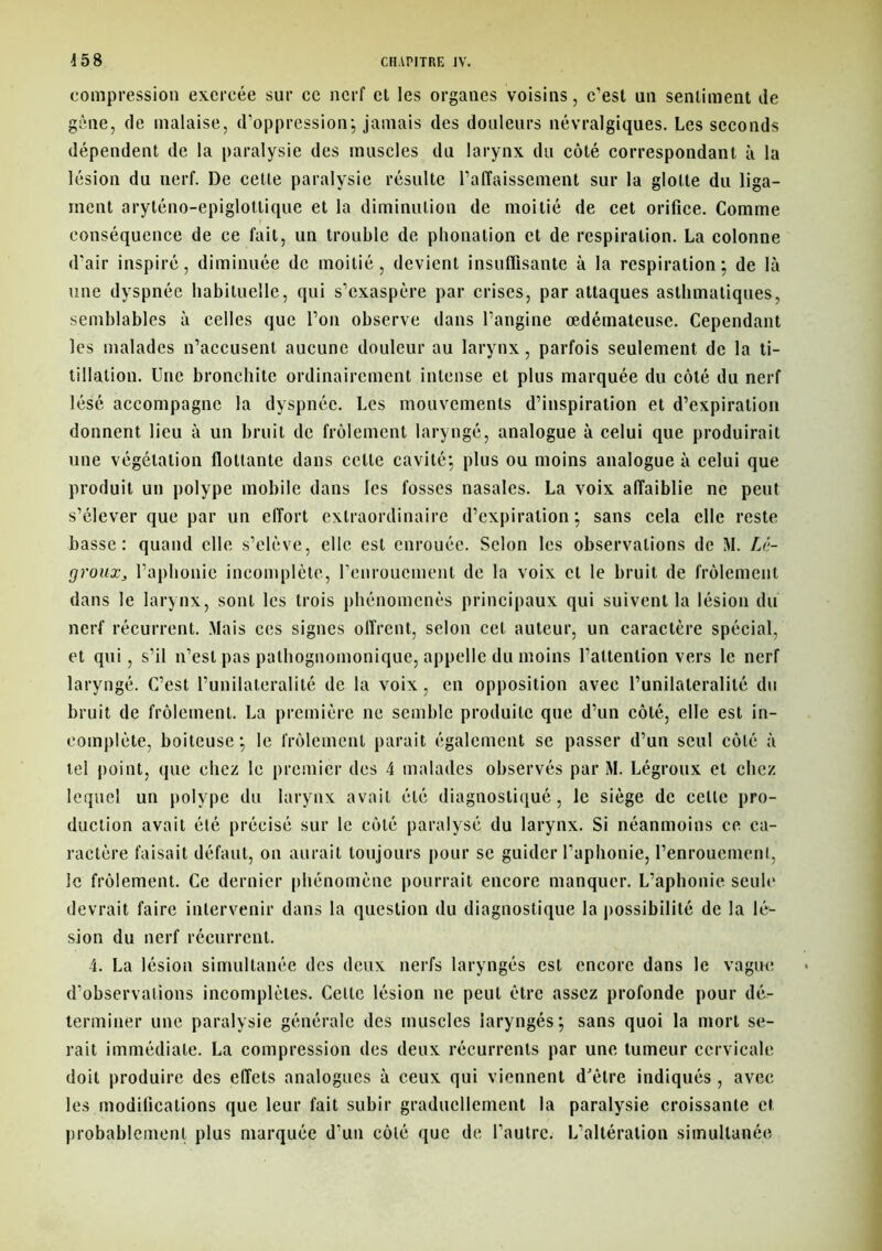 compression exercée sur ce nerf et les organes voisins, c’est un sentiment de gêne, de malaise, d’oppression*, jamais des douleurs névralgiques. Les seconds dépendent de la paralysie des muscles du larynx du côté correspondant à la lésion du nerf. De cette paralysie résulte l’alTaissement sur la glotte du liga- ment aryténo-epiglotlique et la diminution de moitié de cet orifice. Comme conséquence de ce fait, un trouble de phonation et de respiration. La colonne d’air inspiré, diminuée de moitié, devient insuffisante à la respiration; de là une dyspnée habituelle, qui s’exaspère par crises, par attaques asthmatiques, semblables à celles que l’on observe dans l’angine œdémateuse. Cependant les malades n’accusent aucune douleur au larynx, parfois seulement de la ti- tillation. Une bronchite ordinairement intense et plus marquée du côté du nerf lésé accompagne la dyspnée. Les mouvements d’inspiration et d’expiration donnent lieu à un bruit de frôlement laryngé, analogue à celui que produirait une végétation flottante dans celle cavité; plus ou moins analogue à celui que produit un polype mobile dans les fosses nasales. La voix affaiblie ne peut s’élever que par un effort extraordinaire d’expiration; sans cela elle reste basse: quand elle s’élève, elle est enrouée. Selon les observations de M. Lé- grouxj l’aphonie incomplète, l’enrouement de la voix et le bruit de frôlement dans le larynx, sont les trois phénomènes principaux qui suivent la lésion du nerf récurrent. Mais ces signes offrent, selon cet auteur, un caractère spécial, et qui, s’il n’est pas pathognomonique, appelle du moins l’attention vers le nerf laryngé. C’est l’unilatéralité de la voix, en opposition avec l’unilatéralité du bruit de frôlement. La première ne semble produite que d’un côté, elle est in- complète, boiteuse; le frôlement parait également se passer d’un seul côté à tel point, que chez le premier des 4 malades observés par M. Légroux et chez lequel un polype du larynx avait été diagnostiqué, le siège de celte pro- duction avait été précisé sur le côté paralysé du larynx. Si néanmoins ce ca- ractère faisait défaut, on aurait toujours pour se guider l’aphonie, l’enrouement, le frôlement. Ce dernier phénomène pourrait encore manquer. L’aphonie seule devrait faire intervenir dans la question du diagnostique la possibilité de la lé- sion du nerf récurrent. 4. La lésion simultanée des deux nerfs laryngés est encore dans le vague d’observations incomplètes. Celte lésion ne peut être assez profonde pour dé- terminer une paralysie générale des muscles laryngés; sans quoi la mort se- rait immédiate. La compression des deux récurrents par une tumeur cervicale doit produire des effets analogues à ceux qui viennent d'être indiqués , avec les modiiications que leur fait subir graduellement la paralysie croissante et probablement plus marquée d'un côlé que de l’autre. L’altération simultanée