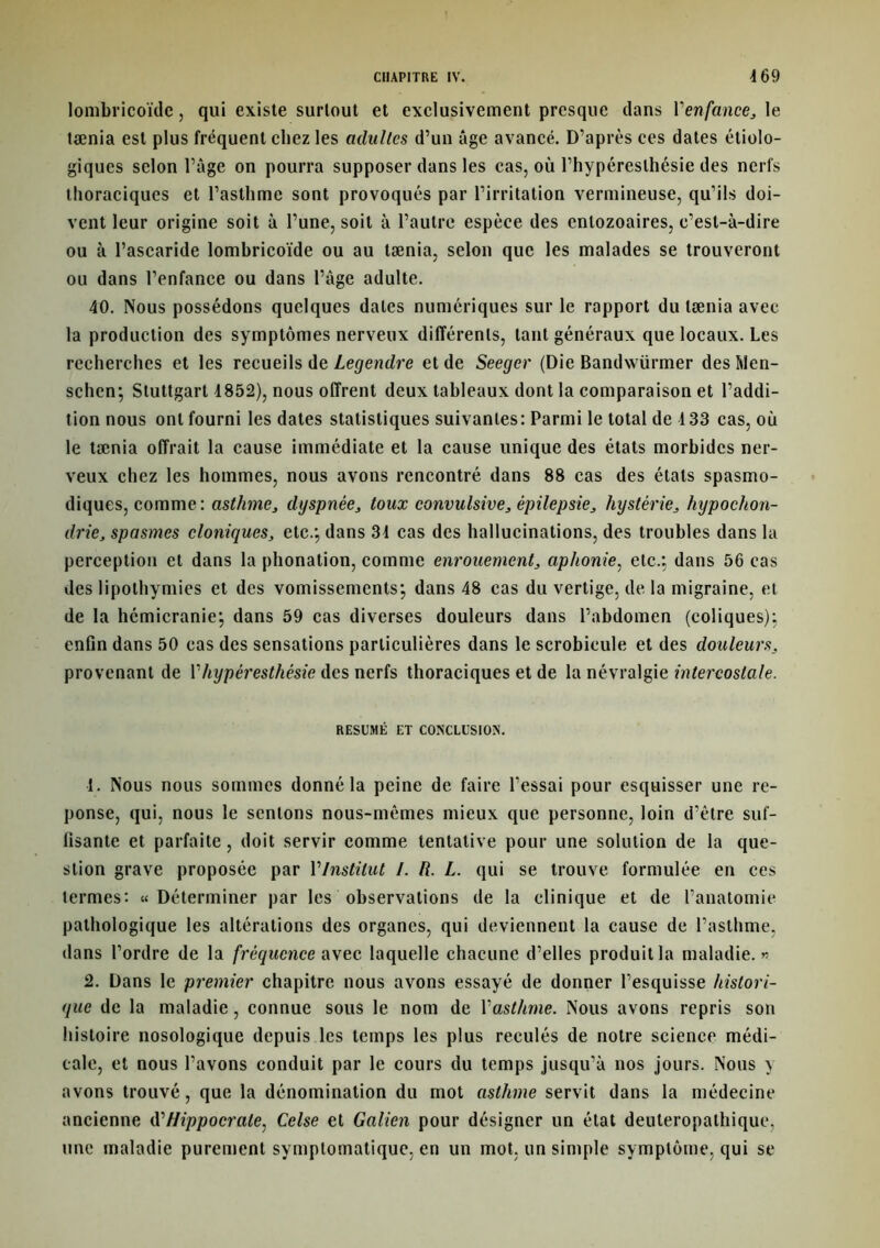 lomibricoïde, qui existe surtout et exclusivement presque dans l'enfance,, le tænia est plus fréquent chez les adultes d’un âge avancé. D’après ces dates étiolo- giques selon l’âge on pourra supposer dans les cas, où l’hypéreslhésie des nerfs thoraciques et l’asthme sont provoqués par l’irritation vermineuse, qu’ils doi- vent leur origine soit à l’une, soit à l’autre espèce des entozoaires, c’est-à-dire ou à l’ascaride lombricoïde ou au tænia, selon que les malades se trouveront ou dans l’enfance ou dans l’âge adulte. 40. Nous possédons quelques dates numériques sur le rapport du tænia avec la production des symptômes nerveux différents, tant généraux que locaux. Les recherches et les recueils de Legendre et de Seeger (Die Bandwürmer deshlen- schen; Stuttgart 4852), nous offrent deux tableaux dont la comparaison et l’addi- tion nous ont fourni les dates statistiques suivantes: Parmi le total de 133 cas, où le tænia offrait la cause immédiate et la cause unique des états morbides ner- veux chez les hommes, nous avons rencontré dans 88 cas des états spasmo- diques, comme: asthme, dyspnée, toux convulsive, épilepsie, hystérie, hypochon- drie, spasmes cloniques, etc.', dans 34 cas des hallucinations, des troubles dans la perception et dans la phonation, comme enrouement, aphonie, etc.; dans 56 cas des lipothymies et des vomissements; dans 48 cas du vertige, de la migraine, et de la hémicranie; dans 59 cas diverses douleurs dans l’abdomen (coliques); enfin dans 50 cas des sensations particulières dans le scrobicule et des douleurs, provenant de Y hypéresthésie des nerfs thoraciques et de la névralgie intercostale. RESUME ET CONCLUSION. 1. Nous nous sommes donné la peine de faire l’essai pour esquisser une ré- ponse, qui, nous le sentons nous-mêmes mieux que personne, loin d’être suf- fisante et parfaite, doit servir comme tentative pour une solution de la que- stion grave proposée par Ylnstilut /. R. L. qui se trouve formulée en ces termes: «Déterminer par les observations de la clinique et de l’anatomie pathologique les altérations des organes, qui deviennent la cause de l’asthme, dans l’ordre de la fréquence avec laquelle chacune d’elles produit la maladie. « 2. Dans le premier chapitre nous avons essayé de donner l’esquisse histori- que de la maladie, connue sous le nom de Yasthme. Nous avons repris son histoire nosologique depuis les temps les plus reculés de notre science médi- cale, et nous l’avons conduit par le cours du temps jusqu’à nos jours. Nous y avons trouvé, que la dénomination du mot asthme servit dans la médecine ancienne d’Hippocrate, Celse et Galien pour désigner un état deuteropathique, une maladie purement symptomatique, en un mot. un simple symptôme, qui se