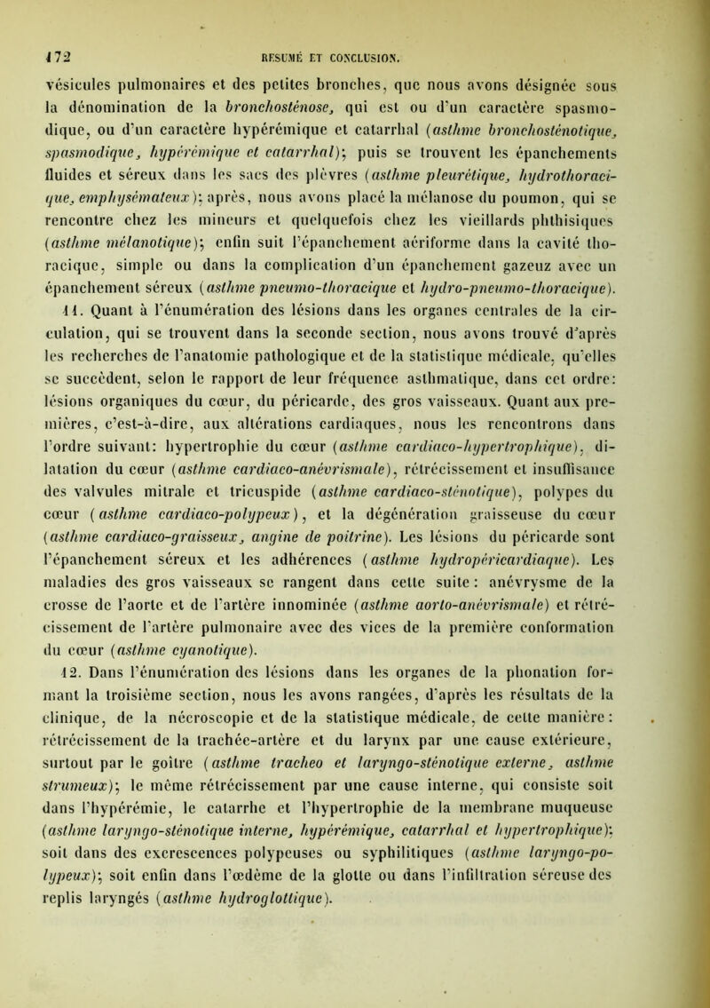 vésicules pulmonaires et des petites bronches, que nous avons désignée sous la dénomination de la bronchosténose, qui est ou d'un caractère spasmo- dique, ou d’un caractère hypérémique et catarrhal (asthme bronchosténotique, spasmodique, hypérémique et catarrhal); puis se trouvent les épanchements lluides et séreux dans les sacs des plèvres (asthme pleurétique, hydrothoraci- que, emphysémateux)', après, nous avons placé la mélanose du poumon, qui se rencontre chez les mineurs et quelquefois chez les vieillards phthisiques (asthme mèlanotique); enfin suit l’épanchement aériforme dans la cavité tho- racique, simple ou dans la complication d’un épanchement gazeuz avec un épanchement séreux (asthme pneumo-thoracique et hydro-pneumo-thoracique). 11. Quant à l’énumération des lésions dans les organes centrales de la cir- culation, qui se trouvent dans la seconde section, nous avons trouvé d'après les recherches de l’anatomie pathologique et de la statistique médicale, qu’elles se succèdent, selon le rapport de leur fréquence asthmatique, dans cet ordre: lésions organiques du cœur, du péricarde, des gros vaisseaux. Quant aux pre- mières, c’est-à-dire, aux altérations cardiaques, nous les rencontrons dans l’ordre suivant: hypertrophie du cœur (asthme cardiaco-hypertrophique), di- latation du cœur (asthme cardiaco-anévrismale), rétrécissement et insuffisance des valvules mitrale et tricuspide (asthme cardiaco-slénotique), polypes du cœur ( asthme cardiaco-polypeux), et la dégénération graisseuse du cœur (asthme cardiuco-graisseux, angine de poitrine). Les lésions du péricarde sont l’épanchement séreux et les adhérences (asthme hydropéricardiaque). Les maladies des gros vaisseaux se rangent dans celle suite : anévrysme de la crosse de l’aorte et de l’artère innominée (asthme aorto-anévrismale) et rétré- cissement de l'artère pulmonaire avec des vices de la première conformation du cœur (asthme cyanotique). 12. Dans l’énumération des lésions dans les organes de la phonation for- mant la troisième section, nous les avons rangées, d’après les résultats de la clinique, de la nécroscopie et de la statistique médicale, de celte manière: rétrécissement de la trachée-artère et du larynx par une cause extérieure, surtout par le goitre (asthme tracheo et laryngo-sténolique externe, asthme strumeux); le même rétrécissement par une cause interne, qui consiste soit dans l’hypérémie, le catarrhe et l’hypertrophie de la membrane muqueuse (asthme laryngo-sténolique interne, hypérémique, catarrhal et hypertrophique)’. soit dans des excrescences polypeuses ou syphilitiques (asthme laryngo-po- lypeux)\ soit enfin dans l’œdème de la glotte ou dans l’infiltration séreuse des replis laryngés (asthme hydroglotlique).