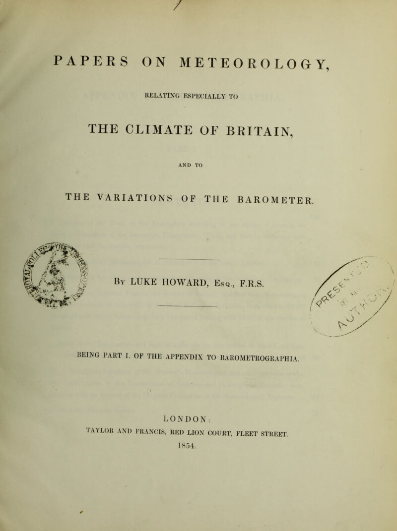 / PAPERS ON METEOROLOGY, RELATING ESPECIALLY TO THE CLIMATE OF BRITAIN, AND TO THE VARIATIONS OF THE BAROMETER. BEING PART I. OF THE APPENDIX TO BAROMETROGRAPHIA. LONDON: lAYLOll AND FRANCIS, RED LION COURT, FLEET STREET. 1854. ✓